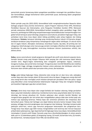 2
pemerintah provinsi berwenang dalam pengelolaan pendidikan menengah dan pendidikan khusus,
dan Kemendikbud, sebagai kementerian teknis pemerintah pusat, berwenang dalam pengelolaan
pendidikan tinggi.
Dalam periode yang lalu (2015-2019), Kemendikbud telah mengimplementasikan Nawacita dalam
berbagai program kerja prioritas kementerian, seperti Program Indonesia Pintar (PIP), Revitalisasi
Pendidikan Kejuruan dan Keterampilan, serta Penguatan Pendidikan Karakter (PPK). Memasuki
periode selanjutnya (2020-2024), Kemendikbud kembali mengelola sektor pendidikan tinggi. Oleh
karena itu, pembangunan SDM yang menjadi kewenangan Kemendikbud akan memperhitungkan tren
global terkait kemajuan pesat teknologi, pergeseran sosio-kultural, perubahan lingkungan hidup, dan
perbedaan dunia kerja masa depan dalam bidang pendidikan pada setiap tingkatan dan bidang
kebudayaan. Pertama, kemajuan teknologi yang mendorong Revolusi Industri 4.0 bersama dengan
terobosan-terobosan yang menyertainya mempengaruhi segala sektor kehidupan. Di seluruh dunia
dan di segala industri, diterapkan otomatisasi, kecerdasan buatan, big data, 3D printing dan lain
sebagainya. Keterhubungan antar manusia juga semakin meningkat, difasilitasi oleh teknologi, seperti
konektivitas 5G yang memungkinkan munculnya kendaraan otonom (autonomous vehicle), dan
delivery drone.
Kedua, secara sosio-kultural, terjadi pergeseran demografi dan profil sosio-ekonomi populasi dunia.
Semakin banyak orang yang harapan hidupnya lebih panjang dan oleh karenanya dapat bekerja
semakin lama. Negara-negara berkembang akan mengalami peningkatan migrasi, urbanisasi,
keragaman budaya, dan jumlah kelas menengah. Tenaga kerja akan memiliki fleksibilitas dan mobilitas
yang semakin tinggi, sehingga mengaburkan batasan antara pekerjaan dan kehidupan sehari-hari.
Konsumen akan semakin peduli akan persoalan etika, privasi, dan kesehatan.
Ketiga, pada bidang lingkungan hidup, kebutuhan akan energi dan air akan terus naik, sedangkan
sumber daya alam akan menipis dalam 20 (dua puluh) tahun ke depan. Penggunaan energi alternatif
atau energi bersih akan meningkat untuk melawan dampak dari perubahan iklim dan polusi. Upaya
yang dikerahkan untuk mempertahankan keberlanjutan lingkungan hidup dan mengatasi berbagai
permasalahan lingkungan juga akan semakin besar.
Keempat, dunia kerja masa depan akan sangat berbeda dari keadaan sekarang. Ketiga perubahan
besar yang telah disebutkan sebelumnya membentuk dunia kerja yang berbeda dalam hal struktur,
teknologi, dan konsep aktualisasi diri. Struktur pekerjaan akan semakin bersifat fleksibel, tak
mengenal batas geografis dan tak terikat akan mengakibatkan pekerja tidak akan terikat pada satu
institusi saja sepanjang kariernya. Pekerja lepas dan sementara (freelance dan temporary) akan
bertumbuh pesat. Pekerja dari berbagai usia dapat bekerja bersama karena harapan hidup makin
panjang, sehingga menuntut penghargaan atas keragaman latar belakang. Teknologi mempermudah
pekerjaan sehari-hari, namun juga menuntut penguasaan keterampilan dan pengetahuan baru.
Tenaga kerja masa depan juga lebih mampu mengendalikan arah kariernya dan mencari kepuasan
pribadi dalam pekerjaannya. Agar dapat berhasil di lingkungan kerja masa depan, Kemendikbud telah
menetapkan 6 (enam) profil Pelajar Pancasila yang harus ditumbuhkembangkan di antara peserta
didik saat ini: (1) kebinekaan global, (2) bergotong royong, (3) kreatif, (4) bernalar kritis, (5) mandiri,
dan (6) beriman, bertakwa kepada Tuhan YME, dan berakhlak mulia.
 