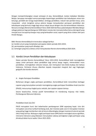 3
Dengan mempertimbangkan empat antisipasi di atas, Kemendikbud, melalui kebijakan Merdeka
Belajar, berupaya merangkul semua pemangku kepentingan pendidikan dan kebudayaan antara lain
keluarga, pendidik dan tenaga kependidikan, lembaga pendidikan, industri dan pemberi kerja, serta
masyarakat untuk menghela semua potensi bangsa menyukseskan pemajuan pendidikan dan
kebudayaan yang bermutu tinggi bagi semua rakyat sesuai dengan cita-cita kemerdekaan Indonesia.
Rencana strategis (Renstra) Kemendikbud Tahun 2020-2024 berfokus pada kebijakan Merdeka Belajar
sebagai pedoman bagi pembangunan SDM dalam menata dan memaksimalkan bonus demografi yang
menjadi kunci tercapainya bangsa maju yang berkeadilan sosial, seperti yang dicita-citakan oleh para
Pendiri Bangsa.
BAB I Renstra Kemendikbud ini terstruktur sebagai berikut:
(a) kondisi umum yang menjelaskan pencapaian dalam periode 2015-2019;
(b) permasalahan yang masih dihadapi; dan
(c) tantangan yang harus diatasi untuk menyukseskan Renstra Kemendikbud 2020-2024.
1.1 Kondisi Umum Pendidikan dan Kebudayaan
Dalam periode Renstra Kemendikbud Tahun 2015-2019, Kemendikbud telah meningkatkan
upaya untuk perluasan akses pendidikan bagi semua warga negara, memeratakan mutu
pendidikan, meningkatkan relevansi lulusan, dan memajukan tata kelola budaya dan bahasa
Indonesia. Perhatian khusus diberikan kepada masyarakat marginal dari segi lingkungan
geografis dan kondisi ekonomi.
A. Angka Partisipasi Pendidikan
Berkenaan dengan angka partisipasi pendidikan, Kemendikbud telah menorehkan berbagai
capaian yang menunjukkan semakin meningkatnya angka partisipasi Pendidikan Anak Usia Dini
(PAUD), menurunnya tingkat putus sekolah, dan capaian-capaian lainnya.
Secara keseluruhan, kinerja positif Kemendikbud ini mendorong majunya nilai Indeks
Pembangunan Manusia Indonesia.
Pendidikan Anak Usia Dini
PAUD merupakan kunci dari keberhasilan pembangunan SDM sepanjang hayat. Usia dini
merupakan usia emas tumbuh kembang anak, dan investasi pada usia ini merupakan investasi
yang paling tinggi memberikan rate of returns dibandingkan dengan investasi di seluruh periode
siklus hidup lainnya. Walaupun angka partisipasi kasar (APK) belum meningkat secara signifikan,
intervensi-intervensi yang dilakukan menunjukkan adanya peningkatan angka partisipasi yang
dimaksud dalam kurun waktu Tahun 2015-2019.
 