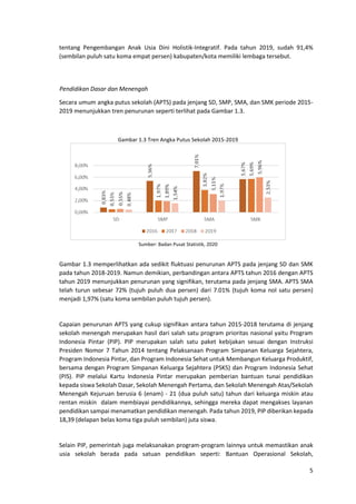 5
tentang Pengembangan Anak Usia Dini Holistik-Integratif. Pada tahun 2019, sudah 91,4%
(sembilan puluh satu koma empat persen) kabupaten/kota memiliki lembaga tersebut.
Pendidikan Dasar dan Menengah
Secara umum angka putus sekolah (APTS) pada jenjang SD, SMP, SMA, dan SMK periode 2015-
2019 menunjukkan tren penurunan seperti terlihat pada Gambar 1.3.
Gambar 1.3 Tren Angka Putus Sekolah 2015-2019
Sumber: Badan Pusat Statistik, 2020
Gambar 1.3 memperlihatkan ada sedikit fluktuasi penurunan APTS pada jenjang SD dan SMK
pada tahun 2018-2019. Namun demikian, perbandingan antara APTS tahun 2016 dengan APTS
tahun 2019 menunjukkan penurunan yang signifikan, terutama pada jenjang SMA. APTS SMA
telah turun sebesar 72% (tujuh puluh dua persen) dari 7.01% (tujuh koma nol satu persen)
menjadi 1,97% (satu koma sembilan puluh tujuh persen).
Capaian penurunan APTS yang cukup signifikan antara tahun 2015-2018 terutama di jenjang
sekolah menengah merupakan hasil dari salah satu program prioritas nasional yaitu Program
Indonesia Pintar (PIP). PIP merupakan salah satu paket kebijakan sesuai dengan Instruksi
Presiden Nomor 7 Tahun 2014 tentang Pelaksanaan Program Simpanan Keluarga Sejahtera,
Program Indonesia Pintar, dan Program Indonesia Sehat untuk Membangun Keluarga Produktif,
bersama dengan Program Simpanan Keluarga Sejahtera (PSKS) dan Program Indonesia Sehat
(PIS). PIP melalui Kartu Indonesia Pintar merupakan pemberian bantuan tunai pendidikan
kepada siswa Sekolah Dasar, Sekolah Menengah Pertama, dan Sekolah Menengah Atas/Sekolah
Menengah Kejuruan berusia 6 (enam) - 21 (dua puluh satu) tahun dari keluarga miskin atau
rentan miskin dalam membiayai pendidikannya, sehingga mereka dapat mengakses layanan
pendidikan sampai menamatkan pendidikan menengah. Pada tahun 2019, PIP diberikan kepada
18,39 (delapan belas koma tiga puluh sembilan) juta siswa.
Selain PIP, pemerintah juga melaksanakan program-program lainnya untuk memastikan anak
usia sekolah berada pada satuan pendidikan seperti: Bantuan Operasional Sekolah,
 