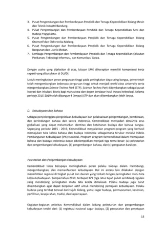13
3. Pusat Pengembangan dan Pemberdayaan Pendidik dan Tenaga Kependidikan Bidang Mesin
dan Teknik Industri Bandung.
4. Pusat Pengembangan dan Pemberdayaan Pendidik dan Tenaga Kependidikan Seni dan
Budaya Yogyakarta.
5. Pusat Pengembangan dan Pemberdayaan Pendidik dan Tenaga Kependidikan Bidang
Otomotif dan Elektronika Malang.
6. Pusat Pengembangan dan Pemberdayaan Pendidik dan Tenaga Kependidikan Bidang
Bangunan dan Listrik Medan.
7. Lembaga Pengembangan dan Pemberdayaan Pendidik dan Tenaga Kependidikan Kelautan
Perikanan, Teknologi Informasi, dan Komunikasi Gowa.
Dengan usaha yang dijelaskan di atas, lulusan SMK diharapkan memiliki kompetensi kerja
seperti yang dibutuhkan di DU/DI.
Untuk meningkatkan peran perguruan tinggi pada peningkatan daya saing bangsa, pemerintah
telah mengembangkan beberapa perguruan tinggi untuk menjadi world class university serta
mengembangkan Science Techno Park (STP). Science Techno Park dikembangkan sebagai pusat
inovasi dan inkubasi bisnis bagi mahasiswa dan dosen berdasar hasil inovasi teknologi. Selama
periode 2015-2019 telah dibangun 4 (empat) STP dan akan dikembangkan lebih lanjut.
D. Kebudayaan dan Bahasa
Sebagai penyelenggara pengelolaan kebudayaan dan pelaksanaan pengembangan, pembinaan,
dan perlindungan bahasa dan sastra Indonesia, Kemendikbud menyadari derasnya arus
globalisasi yang dapat melunturkan identitas dan ketahanan budaya dan bahasa bangsa.
Sepanjang periode 2015 - 2019, Kemendikbud menjalankan program-program yang berhasil
memajukan tata kelola bahasa dan budaya Indonesia sebagaimana terukur melalui Indeks
Pembangunan Kebudayaan (IPK) Nasional. Program-program Kemendikbud dalam memajukan
bahasa dan budaya Indonesia dapat dikelompokkan menjadi tiga tema besar: (a) pelestarian
dan pengembangan kebudayaan, (b) pengembangan bahasa, dan (c) penguatan karakter.
Pelestarian dan Pengembangan Kebudayaan
Kemendikbud terus berupaya meningkatkan peran pelaku budaya dalam melindungi,
mengembangkan, dan memanfaatkan kebudayaan. Hal ini antara lain dilakukan dengan
menerbitkan regulasi di tingkat pusat dan daerah yang terkait dengan peningkatan mutu tata
kelola kebudayaan. Sampai tahun 2019, terdapat 379 (tiga ratus tujuh puluh sembilan) regulasi
yang mendorong peningkatan mutu tata kelola dimaksud. Pelaku budaya juga turut
dikembangkan agar dapat berperan aktif untuk mendorong pemajuan kebudayaan. Pelaku
budaya yang terlibat berasal dari tujuh bidang, yaitu: cagar budaya, permuseuman, kesenian,
perfilman, kesejarahan, tradisi, dan kepercayaan.
Kegiatan-kegiatan prioritas Kemendikbud dalam bidang pelestarian dan pengembangan
kebudayaan terdiri dari: (1) registrasi nasional cagar budaya, (2) pencatatan dan penetapan
 
