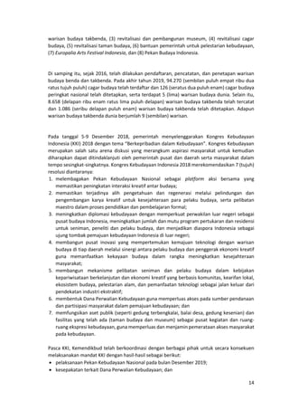 14
warisan budaya takbenda, (3) revitalisasi dan pembangunan museum, (4) revitalisasi cagar
budaya, (5) revitalisasi taman budaya, (6) bantuan pemerintah untuk pelestarian kebudayaan,
(7) Europalia Arts Festival Indonesia, dan (8) Pekan Budaya Indonesia.
Di samping itu, sejak 2016, telah dilakukan pendaftaran, pencatatan, dan penetapan warisan
budaya benda dan takbenda. Pada akhir tahun 2019, 94.270 (sembilan puluh empat ribu dua
ratus tujuh puluh) cagar budaya telah terdaftar dan 126 (seratus dua puluh enam) cagar budaya
peringkat nasional telah ditetapkan, serta terdapat 5 (lima) warisan budaya dunia. Selain itu,
8.658 (delapan ribu enam ratus lima puluh delapan) warisan budaya takbenda telah tercatat
dan 1.086 (seribu delapan puluh enam) warisan budaya takbenda telah ditetapkan. Adapun
warisan budaya takbenda dunia berjumlah 9 (sembilan) warisan.
Pada tanggal 5-9 Desember 2018, pemerintah menyelenggarakan Kongres Kebudayaan
Indonesia (KKI) 2018 dengan tema “Berkepribadian dalam Kebudayaan”. Kongres Kebudayaan
merupakan salah satu arena diskusi yang merangkum aspirasi masyarakat untuk kemudian
diharapkan dapat ditindaklanjuti oleh pemerintah pusat dan daerah serta masyarakat dalam
tempo sesingkat-singkatnya. Kongres Kebudayaan Indonesia 2018 merekomendasikan 7 (tujuh)
resolusi diantaranya:
1. melembagakan Pekan Kebudayaan Nasional sebagai platform aksi bersama yang
memastikan peningkatan interaksi kreatif antar budaya;
2. memastikan terjadinya alih pengetahuan dan regenerasi melalui pelindungan dan
pengembangan karya kreatif untuk kesejahteraan para pelaku budaya, serta pelibatan
maestro dalam proses pendidikan dan pembelajaran formal;
3. meningkatkan diplomasi kebudayaan dengan memperkuat perwakilan luar negeri sebagai
pusat budaya Indonesia, meningkatkan jumlah dan mutu program pertukaran dan residensi
untuk seniman, peneliti dan pelaku budaya, dan menjadikan diaspora Indonesia sebagai
ujung tombak pemajuan kebudayaan Indonesia di luar negeri;
4. membangun pusat inovasi yang mempertemukan kemajuan teknologi dengan warisan
budaya di tiap daerah melalui sinergi antara pelaku budaya dan penggerak ekonomi kreatif
guna memanfaatkan kekayaan budaya dalam rangka meningkatkan kesejahteraan
masyarakat;
5. membangun mekanisme pelibatan seniman dan pelaku budaya dalam kebijakan
kepariwisataan berkelanjutan dan ekonomi kreatif yang berbasis komunitas, kearifan lokal,
ekosistem budaya, pelestarian alam, dan pemanfaatan teknologi sebagai jalan keluar dari
pendekatan industri ekstraktif;
6. membentuk Dana Perwalian Kebudayaan guna memperluas akses pada sumber pendanaan
dan partisipasi masyarakat dalam pemajuan kebudayaan; dan
7. memfungsikan aset publik (seperti gedung terbengkalai, balai desa, gedung kesenian) dan
fasilitas yang telah ada (taman budaya dan museum) sebagai pusat kegiatan dan ruang-
ruang ekspresi kebudayaan, guna memperluas dan menjamin pemerataan akses masyarakat
pada kebudayaan.
Pasca KKI, Kemendikbud telah berkoordinasi dengan berbagai pihak untuk secara konsekuen
melaksanakan mandat KKI dengan hasil-hasil sebagai berikut:
• pelaksanaan Pekan Kebudayaan Nasional pada bulan Desember 2019;
• kesepakatan terkait Dana Perwalian Kebudayaan; dan
 