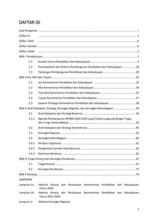 ii
DAFTAR ISI
Kata Pengantar ........................................................................................................................................ i
Daftar Isi ....................................................................................................................................... ii
Daftar Tabel ...................................................................................................................................... iii
Daftar Gambar ...................................................................................................................................... iv
Daftar Istilah ....................................................................................................................................... v
BAB I Pendahuluan................................................................................................................................. 1
1.1 Kondisi Umum Pendidikan dan Kebudayaan................................................................ 3
1.2 Permasalahan dan Potensi Pembangunan Pendidikan dan Kebudayaan ..................18
1.3 Tantangan Pembangunan Pendidikan dan Kebudayaan............................................30
BAB II Visi, Misi dan Tujuan...................................................................................................................32
2.1 Visi Kementerian Pendidikan dan Kebudayaan..........................................................32
2.2 Misi Kementerian Pendidikan dan Kebudayaan.........................................................34
2.3 Tata Nilai Kementerian Pendidikan dan Kebudayaan.................................................35
2.4 Tujuan Kementerian Pendidikan dan Kebudayaan.....................................................37
2.5 Sasaran Strategis Kementerian Pendidikan dan kebudayaan ....................................38
BAB III Arah Kebijakan, Strategi, Kerangka Regulasi, dan Kerangka Kelembagaan..............................39
3.1 Arah Kebijakan dan Strategi Nasional.........................................................................39
3.1.1 Agenda Pembangunan RPJMN 2020-2024 yang Terkait Langsung dengan Tugas
dan Fungsi Kemendikbud............................................................................................39
3.2 Arah Kebijakan dan Strategi Kementerian..................................................................41
3.3 Kerangka Regulasi.......................................................................................................56
3.4 Kerangka Kelembagaan ..............................................................................................60
3.4.1 Struktur Organisasi .....................................................................................................61
3.4.2 Pengelolaan Sumber Daya Manusia ...........................................................................63
3.4.3 Reformasi Birokrasi.....................................................................................................65
BAB IV Target Kinerja dan Kerangka Pendanaan..................................................................................67
4.1 Target Kinerja..............................................................................................................67
4.2 Kerangka Pendanaan ..................................................................................................77
BAB V Penutup .....................................................................................................................................79
LAMPIRAN
Lampiran 1a :Matriks Kinerja dan Pendanaan Kementerian Pendidikan dan Kebudayaan
Tahun 2020
Lampiran 1b :Matriks Kinerja dan Pendanaan Kementerian Pendidikan dan Kebudayaan
Tahun 2021-2024
Lampiran 2 :Matriks Kerangka Regulasi
 