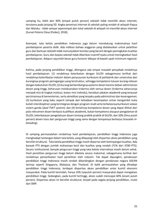 25
samping itu, lebih dari 40% (empat puluh persen) sekolah tidak memiliki akses internet,
terutama pada jenjang SD. Angka penetrasi internet di sekolah paling rendah di wilayah Papua
dan Maluku - tidak sampai seperempat dari total sekolah di wilayah ini memiliki akses internet
(Survei Potensi Desa [Podes], 2018).
Keempat, tata kelola pendidikan Indonesia juga belum mendukung maksimalnya hasil
pembelajaran peserta didik. Ada indikasi bahwa anggaran yang dialokasikan untuk pelatihan
guru dan bantuan sekolah tidak menunjukkan korelasi yang berarti dengan peningkatan kualitas
pembelajaran. Guru dan kepala sekolah tidak diberikan insentif nyata untuk meningkatkan hasil
pembelajaran. Adapun sejumlah besar guru honorer dibayar di bawah upah minimum regional.
Kelima, pada jenjang pendidikan tinggi, ditengarai ada empat masalah penyebab rendahnya
hasil pembelajaran: (1) rendahnya keterkaitan dengan DU/DI sebagaimana terlihat dari
rendahnya keterlibatan industri dalam penyusunan kurikulum di politeknik dan universitas dan
kurangnya program pemagangan yang terstruktur, sehingga kompetensi lulusan kurang relevan
dengan kebutuhan DU/DI; (2) kurang berkembangnya potensi dosen karena beban administrasi
dosen yang tinggi, keharusan melaksanakan tridarma oleh semua dosen (tridarma seharusnya
menjadi misi di tingkat institusi, bukan misi individu), kenaikan jabatan akademik yang terpusat
perizinannya di kementerian, serta akreditasi yang terpaku pada administrasi dan keseragaman;
(3) kurikulum yang kaku seperti tampak dari ketiadaan kesempatan untuk mengambil mata
kuliah interdisipliner yang terintegrasi dengan program studi serta terbatasnya kurikulum vokasi
sistem ganda (dual TVET system); dan (4) lemahnya kompetensi dosen yang dapat dilihat dari
pola rekrutmen dosen berbasis kualifikasi akademik, bukan kompetensi ataupun pengalaman di
DU/DI, keterbatasan pengetahuan dosen tentang praktik-praktik di DU/DI, dan 50% (lima puluh
persen) dosen lulus dari perguruan tinggi yang sama dengan tempatnya berkarya (masalah in-
breeding).
Di samping permasalahan rendahnya hasil pembelajaran, pendidikan tinggi Indonesia juga
menghadapi tantangan dalam tata kelola, yang dibayangi oleh disparitas akses pendidikan yang
bersifat struktural. Tata kelola pendidikan tinggi masih diwarnai oleh ketimpangan kualitas. Ada
banyak PTS dengan jumlah mahasiswa kecil dan kualitas yang rendah (71% dari 3700 PTS).
Secara institusional, banyak perguruan tinggi yang tata kelola internalnya masih belum sehat.
Hasil penelitian perguruan tinggi belum dikelola secara maksimal, sebagaimana terlihat dari
rendahnya pemanfaatan hasil penelitian oleh industri. Tak dapat dipungkiri, pendanaan
pendidikan tinggi Indonesia masih rendah dibandingkan dengan pendanaan negara ASEAN
lainnya seperti Singapura, Malaysia, dan Thailand. Di balik permasalahan yang dihadapi
pendidikan tinggi Indonesia, terdapat disparitas akses pendidikan antar kuintil ekonomi
masyarakat. Pada kuintil terendah, hanya 10% (sepuluh persen) masyarakat dapat mengakses
pendidikan tinggi. Sedangkan, pada kuintil tertinggi, akses sudah mencapai 60% (enam puluh
persen). Disparitas akses ini bersifat struktural, terjadi pada segala jenjang pendidikan, mulai
dari SMP.
 