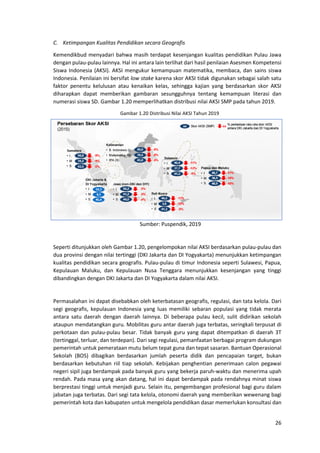 26
C. Ketimpangan Kualitas Pendidikan secara Geografis
Kemendikbud menyadari bahwa masih terdapat kesenjangan kualitas pendidikan Pulau Jawa
dengan pulau-pulau lainnya. Hal ini antara lain terlihat dari hasil penilaian Asesmen Kompetensi
Siswa Indonesia (AKSI). AKSI mengukur kemampuan matematika, membaca, dan sains siswa
Indonesia. Penilaian ini bersifat low stake karena skor AKSI tidak digunakan sebagai salah satu
faktor penentu kelulusan atau kenaikan kelas, sehingga kajian yang berdasarkan skor AKSI
diharapkan dapat memberikan gambaran sesungguhnya tentang kemampuan literasi dan
numerasi siswa SD. Gambar 1.20 memperlihatkan distribusi nilai AKSI SMP pada tahun 2019.
Gambar 1.20 Distribusi Nilai AKSI Tahun 2019
Sumber: Puspendik, 2019
Seperti ditunjukkan oleh Gambar 1.20, pengelompokan nilai AKSI berdasarkan pulau-pulau dan
dua provinsi dengan nilai tertinggi (DKI Jakarta dan DI Yogyakarta) menunjukkan ketimpangan
kualitas pendidikan secara geografis. Pulau-pulau di timur Indonesia seperti Sulawesi, Papua,
Kepulauan Maluku, dan Kepulauan Nusa Tenggara menunjukkan kesenjangan yang tinggi
dibandingkan dengan DKI Jakarta dan DI Yogyakarta dalam nilai AKSI.
Permasalahan ini dapat disebabkan oleh keterbatasan geografis, regulasi, dan tata kelola. Dari
segi geografis, kepulauan Indonesia yang luas memiliki sebaran populasi yang tidak merata
antara satu daerah dengan daerah lainnya. Di beberapa pulau kecil, sulit didirikan sekolah
ataupun mendatangkan guru. Mobilitas guru antar daerah juga terbatas, seringkali terpusat di
perkotaan dan pulau-pulau besar. Tidak banyak guru yang dapat ditempatkan di daerah 3T
(tertinggal, terluar, dan terdepan). Dari segi regulasi, pemanfaatan berbagai program dukungan
pemerintah untuk pemerataan mutu belum tepat guna dan tepat sasaran. Bantuan Operasional
Sekolah (BOS) dibagikan berdasarkan jumlah peserta didik dan pencapaian target, bukan
berdasarkan kebutuhan riil tiap sekolah. Kebijakan penghentian penerimaan calon pegawai
negeri sipil juga berdampak pada banyak guru yang bekerja paruh-waktu dan menerima upah
rendah. Pada masa yang akan datang, hal ini dapat berdampak pada rendahnya minat siswa
berprestasi tinggi untuk menjadi guru. Selain itu, pengembangan profesional bagi guru dalam
jabatan juga terbatas. Dari segi tata kelola, otonomi daerah yang memberikan wewenang bagi
pemerintah kota dan kabupaten untuk mengelola pendidikan dasar memerlukan konsultasi dan
 