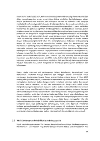 34
Dalam kurun waktu 2020-2024, Kemendikbud sebagai kementerian yang membantu Presiden
dalam menyelenggarakan urusan pemerintahan bidang pendidikan dan kebudayaan, sejalan
dengan pelaksanaan misi Nawacita dan pencapaian sasaran Visi Indonesia 2045 berupaya
melakukan transformasi yang berkelanjutan di bidang pendidikan dan kebudayaan di Indonesia.
Ini didasarkan pada keyakinan bahwa dalam menghadapi tantangan Abad 21, perlu melakukan
transformasi dan perbaikan signifikan di bidang pendidikan dan kebudayaan Indonesia. Dalam
rangka mencapai visi pembangunan bidang pendidikan Kemendikbud akan terus meningkatkan
pembinaan dan pengawasan atas pelaksanaan pembangunan pendidikan dasar dan menengah
yang dilakukan oleh pemerintah daerah sesuai dengan amanat Undang-Undang Nomor 23
Tahun 2014 tentang Pemerintahan Daerah sebagaimana telah beberapa kali diubah, terakhir
dengan Undang-Undang Nomor 9 Tahun 2015 tentang Perubahan Kedua atas Undang-Undang
Nomor 23 Tahun 2014 tentang Pemerintahan Daerah. Selain itu, Kemendikbud juga
melaksanakan pembangunan pendidikan tinggi di seluruh wilayah Indonesia. Agar terwujud
masyarakat Indonesia yang merupakan pembelajar seumur hidup, layanan pendidikan dasar,
menengah, dan tinggi perlu diperluas tanpa pembedaan atas faktor apapun. Satuan pendidikan,
keluarga, masyarakat, dan sektor swasta bersama-sama dalam mengupayakan pengembangan
potensi peserta didik lewat olah hati, pikir, rasa dan raga yang seimbang demi terwujudnya
insan-insan yang berketuhanan dan berakhlak mulia. Hal tersebut tidak dapat terjadi tanpa
komitmen semua pemangku kepentingan pendidikan, baik yang berada dalam pemerintahan
maupun masyarakat luas, dalam mengelola dan membiayai pembangunan pendidikan dan
kebudayaan.
Dalam rangka mencapai visi pembangunan bidang kebudayaan, Kemendikbud terus
memperkuat ketahanan budaya Indonesia dan menggali potensi kebudayaan untuk
membangun kesejahteraan bangsa. Sesuai amanat Undang-Undang Nomor 5 Tahun 2017
tentang Pemajuan Kebudayaan, Kemendikbud memberikan kepastian landasan hukum untuk
meningkatkan ketahanan budaya bangsa melalui revitalisasi nilai-nilai, tradisi, dan sejarah
Indonesia. Dengan demikian, jati diri dan kepercayaan diri bangsa terus kokoh dalam
menghadapi pengaruh dan dampak masuknya budaya-budaya eksternal ke Indonesia. Semakin
maraknya industri kreatif berbasis budaya menjadi kesempatan sekaligus tantangan. Berbagai
aktivitas kebudayaan melalui sektor industri kreatif dan pariwisata menyokong pembangunan
ekonomi, stabilitas sosial, dan kelestarian lingkungan hidup. Sinergi antara kebudayaan dan
industri membangun insan-insan Indonesia yang adaptif dalam menghadapi perubahan zaman
dan sanggup berinteraksi di tataran lokal maupun global tanpa meninggalkan nilai-nilai
tradisional dan kebudayaannya. Di sisi lain, kondisi SDM di bidang kebudayaan, yang merupakan
komponen pokok bagi pembangunan berkelanjutan, masih perlu diperkuat. Pelestarian
berbagai warisan budaya baik yang bersifat benda maupun tak benda perlu disokong secara
holistik integratif, antara lain melalui pengelolaan cagar budaya, pelestarian bahasa daerah, dan
peningkatan diplomasi budaya agar budaya Indonesia lebih dikenal di kancah internasional.
2.2 Misi Kementerian Pendidikan dan Kebudayaan
Untuk mendukung pencapaian Visi Presiden, Kemendikbud sesuai tugas dan kewenangannya,
melaksanakan Misi Presiden yang dikenal sebagai Nawacita kedua, yaitu menjabarkan misi
 