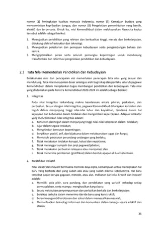35
nomor (1) Peningkatan kualitas manusia Indonesia; nomor (5) Kemajuan budaya yang
mencerminkan kepribadian bangsa; dan nomor (8) Pengelolaan pemerintahan yang bersih,
efektif, dan terpercaya. Untuk itu, misi Kemendikbud dalam melaksanakan Nawacita kedua
tersebut adalah sebagai berikut:
1. Mewujudkan pendidikan yang relevan dan berkualitas tinggi, merata dan berkelanjutan,
didukung oleh infrastruktur dan teknologi.
2. Mewujudkan pelestarian dan pemajuan kebudayaan serta pengembangan bahasa dan
sastra.
3. Mengoptimalkan peran serta seluruh pemangku kepentingan untuk mendukung
transformasi dan reformasi pengelolaan pendidikan dan kebudayaan.
2.3 Tata Nilai Kementerian Pendidikan dan Kebudayaan
Pelaksanaan misi dan pencapaian visi memerlukan penerapan tata nilai yang sesuai dan
mendukung. Tata nilai merupakan dasar sekaligus arah bagi sikap dan perilaku seluruh pegawai
Kemendikbud dalam menjalankan tugas membangun pendidikan dan kebudayaan. Tata nilai
yang diutamakan pada Renstra Kemendikbud 2020-2024 ini adalah sebagai berikut:
1. Integritas
Pada nilai integritas terkandung makna keselarasan antara pikiran, perkataan, dan
perbuatan. Sesuai dengan nilai integritas, pegawai Kemendikbud diharapkan konsisten dan
teguh dalam menjunjung tinggi nilai-nilai luhur dan keyakinan, terutama dalam hal
kejujuran dan kebenaran dalam tindakan dan mengemban kepercayaan. Adapun indikator
yang mencerminkan nilai integritas adalah:
a. Konsisten dan teguh dalam menjunjung tinggi nilai-nilai kebenaran dalam tindakan;
b. Jujur dalam segala tindakan;
c. Menghindari benturan kepentingan;
d. Berpikiran positif, arif, dan bijaksana dalam melaksanakan tugas dan fungsi;
e. Mematuhi peraturan perundang-undangan yang berlaku;
f. Tidak melakukan tindakan korupsi, kolusi dan nepotisme;
g. Tidak melanggar sumpah dan janji pegawai/jabatan;
h. Tidak melakukan perbuatan rekayasa atau manipulasi; dan
i. Tidak menerima pemberian (gratifikasi) dalam bentuk apapun di luar ketentuan.
2. Kreatif dan Inovatif
Nilai kreatif dan inovatif bermakna memiliki daya cipta, kemampuan untuk menciptakan hal
baru yang berbeda dari yang sudah ada atau yang sudah dikenal sebelumnya. Hal baru
tersebut dapat berupa gagasan, metode, atau alat. Indikator dari nilai kreatif dan inovatif
adalah:
a. Memiliki pola pikir, cara pandang, dan pendekatan yang variatif terhadap setiap
permasalahan, serta mampu menghasilkan karya baru:
b. Selalu melakukan penyempurnaan dan perbaikan berkala dan berkelanjutan:
c. Bersikap terbuka dalam menerima ide-ide baru yang konstruktif;
d. Berani mengambil terobosan dan solusi dalam memecahkan masalah;
e. Memanfaatkan teknologi informasi dan komunikasi dalam bekerja secara efektif dan
efisien;
 