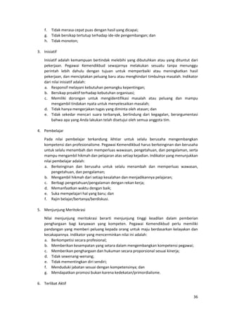 36
f. Tidak merasa cepat puas dengan hasil yang dicapai;
g. Tidak bersikap tertutup terhadap ide-ide pengembangan; dan
h. Tidak monoton;
3. Inisiatif
Inisiatif adalah kemampuan bertindak melebihi yang dibutuhkan atau yang dituntut dari
pekerjaan. Pegawai Kemendikbud sewajarnya melakukan sesuatu tanpa menunggu
perintah lebih dahulu dengan tujuan untuk memperbaiki atau meningkatkan hasil
pekerjaan, dan menciptakan peluang baru atau menghindari timbulnya masalah. Indikator
dari nilai inisiatif adalah:
a. Responsif melayani kebutuhan pemangku kepentingan;
b. Bersikap proaktif terhadap kebutuhan organisasi;
c. Memiliki dorongan untuk mengidentifikasi masalah atau peluang dan mampu
mengambil tindakan nyata untuk menyelesaikan masalah;
d. Tidak hanya mengerjakan tugas yang diminta oleh atasan; dan
e. Tidak sekedar mencari suara terbanyak, berlindung dari kegagalan, berargumentasi
bahwa apa yang Anda lakukan telah disetujui oleh semua anggota tim.
4. Pembelajar
Pada nilai pembelajar terkandung ikhtiar untuk selalu berusaha mengembangkan
kompetensi dan profesionalisme. Pegawai Kemendikbud harus berkeinginan dan berusaha
untuk selalu menambah dan memperluas wawasan, pengetahuan, dan pengalaman, serta
mampu mengambil hikmah dan pelajaran atas setiap kejadian. Indikator yang menunjukkan
nilai pembelajar adalah:
a. Berkeinginan dan berusaha untuk selalu menambah dan memperluas wawasan,
pengetahuan, dan pengalaman;
b. Mengambil hikmah dari setiap kesalahan dan menjadikannya pelajaran;
c. Berbagi pengetahuan/pengalaman dengan rekan kerja;
d. Memanfaatkan waktu dengan baik;
e. Suka mempelajari hal yang baru; dan
f. Rajin belajar/bertanya/berdiskusi.
5. Menjunjung Meritokrasi
Nilai menjunjung meritokrasi berarti menjunjung tinggi keadilan dalam pemberian
penghargaan bagi karyawan yang kompeten. Pegawai Kemendikbud perlu memiliki
pandangan yang memberi peluang kepada orang untuk maju berdasarkan kelayakan dan
kecakapannya. Indikator yang mencerminkan nilai ini adalah:
a. Berkompetisi secara profesional;
b. Memberikan kesempatan yang setara dalam mengembangkan kompetensi pegawai;
c. Memberikan penghargaan dan hukuman secara proporsional sesuai kinerja;
d. Tidak sewenang-wenang;
e. Tidak mementingkan diri sendiri;
f. Menduduki jabatan sesuai dengan kompetensinya; dan
g. Mendapatkan promosi bukan karena kedekatan/primordialisme.
6. Terlibat Aktif
 