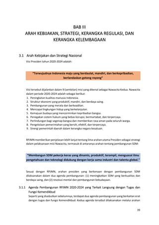 39
BAB III
ARAH KEBIJAKAN, STRATEGI, KERANGKA REGULASI, DAN
KERANGKA KELEMBAGAAN
3.1 Arah Kebijakan dan Strategi Nasional
Visi Presiden tahun 2020-2024 adalah:
“Terwujudnya Indonesia maju yang berdaulat, mandiri, dan berkepribadian,
berlandaskan gotong royong”
Visi tersebut dijalankan dalam 9 (sembilan) misi yang dikenal sebagai Nawacita Kedua. Nawacita
dalam periode 2020-2024 adalah sebagai berikut:
1. Peningkatan kualitas manusia Indonesia.
2. Struktur ekonomi yang produktif, mandiri, dan berdaya saing.
3. Pembangunan yang merata dan berkeadilan.
4. Mencapai lingkungan hidup yang berkelanjutan.
5. Kemajuan budaya yang mencerminkan kepribadian bangsa.
6. Penegakan sistem hukum yang bebas korupsi, bermartabat, dan terpercaya.
7. Perlindungan bagi segenap bangsa dan memberikan rasa aman pada seluruh warga.
8. Pengelolaan pemerintahan yang bersih, efektif, dan terpercaya.
9. Sinergi pemerintah daerah dalam kerangka negara kesatuan.
RPJMN memberikan penjelasan lebih lanjut tentang lima arahan utama Presiden sebagai strategi
dalam pelaksanaan misi Nawacita, termasuk di antaranya arahan tentang pembangunan SDM:
“Membangun SDM pekerja keras yang dinamis, produktif, terampil, menguasai ilmu
pengetahuan dan teknologi didukung dengan kerja sama industri dan talenta global.”
Sesuai dengan RPJMN, arahan presiden yang berkenaan dengan pembangunan SDM
dilaksanakan dalam dua agenda pembangunan: (1) meningkatkan SDM yang berkualitas dan
berdaya saing, dan (2) revolusi mental dan pembangunan kebudayaan.
3.1.1 Agenda Pembangunan RPJMN 2020-2024 yang Terkait Langsung dengan Tugas dan
Fungsi Kemendikbud
Seperti yang disebutkan sebelumnya, terdapat dua agenda pembangunan yang berkaitan erat
dengan tugas dan fungsi Kemendikbud. Kedua agenda tersebut dilaksanakan melalui arahan
 