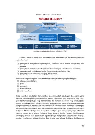 42
Gambar 3.1 Kebijakan Merdeka Belajar
Sumber: Peta Jalan Pendidikan Indonesia, 2020
Gambar 3.1 di atas menjelaskan bahwa Kebijakan Merdeka Belajar dapat terwujud secara
optimal melalui:
(1) peningkatan kompetensi kepemimpinan, kolaborasi antar elemen masyarakat, dan
budaya;
(2) peningkatan infrastruktur serta pemanfaatan teknologi di seluruh satuan pendidikan;
(3) perbaikan pada kebijakan, prosedur, dan pendanaan pendidikan; dan
(4) penyempurnaan kurikulum, pedagogi, dan asesmen.
Perubahan yang diusung oleh Kebijakan Merdeka Belajar akan terjadi pada kategori:
(1) ekosistem pendidikan;
(2) guru;
(3) pedagogi;
(4) kurikulum; dan
(5) sistem penilaian.
Pada ekosistem pendidikan, Kemendikbud akan mengubah pandangan dan praktik yang
bersifat mengekang kemajuan pendidikan, seperti penekanan pada pengaturan yang kaku,
persekolahan sebagai tugas yang memberatkan, dan manajemen sekolah yang terfokus pada
urusan internalnya sendiri menjadi ekosistem pendidikan yang diwarnai oleh suasana sekolah
yang menyenangkan, keterbukaan untuk melakukan kolaborasi lintas pemangku kepentingan
pendidikan, dan keterlibatan aktif orang tua murid dan masyarakat. Berkaitan dengan guru,
Kebijakan Merdeka Belajar akan mengubah paradigma guru sebagai penyampai informasi
semata menjadi guru sebagai fasilitator dalam kegiatan belajar. Dengan demikian guru
memegang kendali akan pelaksanaan kegiatan belajar mengajar di ruang kelasnya masing-
masing. Penghargaan setinggi-tingginya bagi profesi guru sebagai fasilitator dari beragam
 