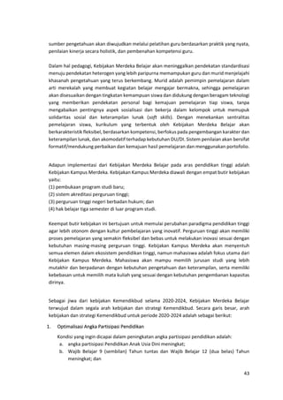 43
sumber pengetahuan akan diwujudkan melalui pelatihan guru berdasarkan praktik yang nyata,
penilaian kinerja secara holistik, dan pembenahan kompetensi guru.
Dalam hal pedagogi, Kebijakan Merdeka Belajar akan meninggalkan pendekatan standardisasi
menuju pendekatan heterogen yang lebih paripurna memampukan guru dan murid menjelajahi
khasanah pengetahuan yang terus berkembang. Murid adalah pemimpin pemelajaran dalam
arti merekalah yang membuat kegiatan belajar mengajar bermakna, sehingga pemelajaran
akan disesuaikan dengan tingkatan kemampuan siswa dan didukung dengan beragam teknologi
yang memberikan pendekatan personal bagi kemajuan pemelajaran tiap siswa, tanpa
mengabaikan pentingnya aspek sosialisasi dan bekerja dalam kelompok untuk memupuk
solidaritas sosial dan keterampilan lunak (soft skills). Dengan menekankan sentralitas
pemelajaran siswa, kurikulum yang terbentuk oleh Kebijakan Merdeka Belajar akan
berkarakteristik fleksibel, berdasarkan kompetensi, berfokus pada pengembangan karakter dan
keterampilan lunak, dan akomodatif terhadap kebutuhan DU/DI. Sistem penilaian akan bersifat
formatif/mendukung perbaikan dan kemajuan hasil pemelajaran dan menggunakan portofolio.
Adapun implementasi dari Kebijakan Merdeka Belajar pada aras pendidikan tinggi adalah
Kebijakan Kampus Merdeka. Kebijakan Kampus Merdeka diawali dengan empat butir kebijakan
yaitu:
(1) pembukaan program studi baru;
(2) sistem akreditasi perguruan tinggi;
(3) perguruan tinggi negeri berbadan hukum; dan
(4) hak belajar tiga semester di luar program studi.
Keempat butir kebijakan ini bertujuan untuk memulai perubahan paradigma pendidikan tinggi
agar lebih otonom dengan kultur pembelajaran yang inovatif. Perguruan tinggi akan memiliki
proses pemelajaran yang semakin fleksibel dan bebas untuk melakukan inovasi sesuai dengan
kebutuhan masing-masing perguruan tinggi. Kebijakan Kampus Merdeka akan menyentuh
semua elemen dalam ekosistem pendidikan tinggi, namun mahasiswa adalah fokus utama dari
Kebijakan Kampus Merdeka. Mahasiswa akan mampu memilih jurusan studi yang lebih
mutakhir dan berpadanan dengan kebutuhan pengetahuan dan keterampilan, serta memiliki
kebebasan untuk memilih mata kuliah yang sesuai dengan kebutuhan pengembanan kapasitas
dirinya.
Sebagai jiwa dari kebijakan Kemendikbud selama 2020-2024, Kebijakan Merdeka Belajar
terwujud dalam segala arah kebijakan dan strategi Kemendikbud. Secara garis besar, arah
kebijakan dan strategi Kemendikbud untuk periode 2020-2024 adalah sebagai berikut:
1. Optimalisasi Angka Partisipasi Pendidikan
Kondisi yang ingin dicapai dalam peningkatan angka partisipasi pendidikan adalah:
a. angka partisipasi Pendidikan Anak Usia Dini meningkat;
b. Wajib Belajar 9 (sembilan) Tahun tuntas dan Wajib Belajar 12 (dua belas) Tahun
meningkat; dan
 