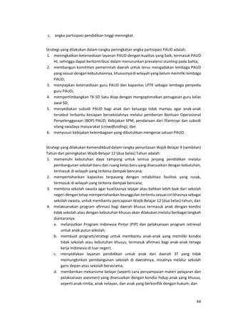 44
c. angka partisipasi pendidikan tinggi meningkat.
Strategi yang dilakukan dalam rangka peningkatan angka partisipasi PAUD adalah:
1. meningkatkan ketersediaan layanan PAUD dengan kualitas yang baik, termasuk PAUD
HI, sehingga dapat berkontribusi dalam menurunkan prevalensi stunting pada balita;
2. membangun komitmen pemerintah daerah untuk terus mengadakan lembaga PAUD
yang sesuai dengan kebutuhannya, khususnya di wilayah yang belum memiliki lembaga
PAUD;
3. menyiapkan ketersediaan guru PAUD dan kapasitas LPTK sebagai lembaga penyedia
guru PAUD;
4. mempertimbangkan TK-SD Satu Atap dengan mengoptimalkan penugasan guru kelas
awal SD;
5. menyediakan subsidi PAUD bagi anak dari keluarga tidak mampu agar anak-anak
tersebut terbantu kesiapan bersekolahnya melalui pemberian Bantuan Operasional
Penyelenggaraan (BOP) PAUD, Kebijakan SPM, pendanaan dari filantropi dan subsidi
silang swadaya masyarakat (crowdfunding); dan
6. menyusun kebijakan kelembagaan yang dibutuhkan mengenai satuan PAUD.
Strategi yang dilakukan Kemendikbud dalam rangka penuntasan Wajib Belajar 9 (sembilan)
Tahun dan peningkatan Wajib Belajar 12 (dua belas) Tahun adalah:
1. memenuhi kebutuhan daya tampung untuk semua jenjang pendidikan melalui
pembangunan sekolah baru dan ruang kelas baru yang disesuaikan dengan kebutuhan,
termasuk di wilayah yang terkena dampak bencana;
2. mempertahankan kapasitas terpasang dengan rehabilitasi fasilitas yang rusak,
termasuk di wilayah yang terkena dampak bencana;
3. membina sekolah swasta agar kualitasnya sejajar atau bahkan lebih baik dari sekolah
negeri dengan tetap mempertahankan keunggulan tertentu sesuai ciri khasnya sebagai
sekolah swasta, untuk membantu pencapaian Wajib Belajar 12 (dua belas) tahun; dan
4. melaksanakan program afirmasi bagi daerah khusus termasuk anak dengan kondisi
tidak sekolah atau dengan kebutuhan khusus akan dilakukan melalui berbagai langkah
diantaranya:
a. melanjutkan Program Indonesia Pintar (PIP) dan pelaksanaan program retrieval
untuk anak putus sekolah;
b. membuat program/strategi untuk membantu anak-anak yang memiliki kondisi
tidak sekolah atau kebutuhan khusus, termasuk afirmasi bagi anak-anak tenaga
kerja Indonesia di luar negeri;
c. menyediakan layanan pendidikan untuk anak dari daerah 3T yang tidak
memungkinkan pembangunan sekolah di daerahnya, misalnya melalui sekolah
garis depan atau sekolah berasrama;
d. memberikan mekanisme belajar (seperti cara penyampaian materi pelajaran dan
pelaksanaan asesmen) yang disesuaikan dengan kondisi hidup anak yang khusus,
seperti anak rimba, anak nelayan, dan anak yang berkonflik dengan hukum; dan
 