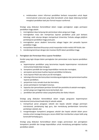 45
e. melaksanakan sistem informasi pendidikan berbasis masyarakat untuk dapat
menemukenali anak-anak yang tidak bersekolah untuk dapat didorong kembali
mengikuti pendidikan baik jalur formal maupun nonformal.
Strategi yang dilakukan Kemendikbud dalam rangka peningkatan angka partisipasi
pendidikan tinggi adalah:
1. meningkatkan daya tampung dan pemerataan akses perguruan tinggi;
2. meningkatkan mutu dan memperluas layanan pendidikan jarak jauh berbasis
teknologi, salah satunya dengan memperkuat Universitas Terbuka sebagai platform
pembelajaran pendidikan tinggi jarak jauh;
3. meningkatkan peran akademi komunitas sebagai bagian dari penyedia layanan
pendidikan tinggi;
4. menyediakan beasiswa khususnya untuk masyarakat miskin melalui KIP Kuliah; dan
5. mendorong kemitraan dengan dan investasi DU/DI dalam pendidikan tinggi.
2. Peningkatan dan Pemerataan Mutu Layanan Pendidikan
Kondisi yang ingin dicapai dalam peningkatan dan pemerataan mutu layanan pendidikan
adalah:
a. kepemimpinan pendidikan yang berorientasi kepada kepemimpinan instruksional
(instructional leadership) menguat;
b. kompetensi pendidik dan tenaga kependidikan merata dan meningkat;
c. percepatan pemerataan kualitas layanan pendidikan terlaksana;
d. mutu layanan PAUD satu tahun pra-SD meningkat;
e. teknologi informasi dan komunikasi mendukung peningkatan dan pemerataan kualitas
layanan pendidikan;
f. penjaminan mutu semakin kuat dan bermakna;
g. proses pemelajaran meningkat mutunya;
h. kapasitas dan pemanfaatan penilaian formatif dan portofolio di sekolah meningkat;
i. jumlah perguruan tinggi kelas dunia bertambah; dan
j. pendidikan dan pelatihan vokasi yang berkualitas dan diakui industri.
Strategi yang dilakukan Kemendikbud dalam rangka penguatan kepemimpinan
instruksional (instructional leadership) di sekolah adalah:
1. memperkuat peran pengawas sekolah dan kepala sekolah sebagai pemimpin
instruksional, pendamping bagi guru, dan mendukung pembentukan komunitas
pembelajar sekolah; dan
2. mengembangkan kompetensi pengawas sekolah dan kepala sekolah dalam peran
mereka untuk menjaga kinerja guru secara efektif dan memberikan umpan balik yang
konstruktif terhadap guru.
Strategi yang dilakukan Kemendikbud dalam rangka pemerataan dan peningkatan
kompetensi pendidik dan tenaga kependidikan untuk mendukung peningkatan kualitas
pendidikan adalah:
 
