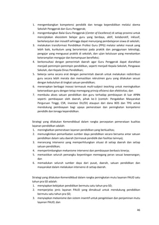 46
1. mengembangkan kompetensi pendidik dan tenaga kependidikan melalui skema
Sekolah Penggerak dan Guru Penggerak;
2. mengembangkan Balai Guru Penggerak (Center of Excellence) di setiap provinsi untuk
menciptakan ekosistem belajar guru yang berdaya, aktif, kolaboratif, inklusif,
berkelanjutan dan inovatif sehingga dapat menunjang pembelajaran siswa di sekolah;
3. melakukan transformasi Pendidikan Profesi Guru (PPG) melalui seleksi masuk yang
lebih baik, kurikulum yang berorientasi pada praktik dan penggunaan teknologi,
pengajar yang menguasai praktik di sekolah, dan ujian kelulusan yang menekankan
keterampilan mengajar dan kemampuan berefleksi;
4. berkonsultasi dengan pemerintah daerah agar Guru Penggerak dapat diarahkan
menjadi pemimpin-pemimpin pendidikan, seperti menjadi Kepala Sekolah, Pengawas
Sekolah, dan Kepala Dinas Pendidikan;
5. bekerja sama secara erat dengan pemerintah daerah untuk melakukan redistribusi
guru secara lebih merata dan memastikan rekrutmen guru yang dilakukan sesuai
dengan kebutuhan di tingkat satuan pendidikan;
6. menerapkan berbagai inovasi termasuk multi-subject teaching untuk meningkatkan
ketersediaan guru dengan tetap memegang prinsip efisiensi dan efektivitas; dan
7. membuka akses satuan pendidikan dan guru terhadap pembiayaan di luar APBN
seperti: pembiayaan oleh daerah, pihak ke-3 (contoh: Pengabdian Masyarakat
Perguruan Tinggi, CSR, investasi DU/DI) ataupun dari dana BOS dan TPG untuk
mendukung pembiayaan bagi upaya pemerataan dan peningkatan kompetensi
pendidik dan tenaga kependidikan.
Strategi yang dilakukan Kemendikbud dalam rangka percepatan pemerataan kualitas
layanan pendidikan adalah:
1. meningkatkan pemerataan layanan pendidikan yang berkualitas;
2. memungkinkan pemanfaatan sumber daya pendidikan secara bersama antar satuan
pendidikan dalam satu daerah (termasuk pendidik dan fasilitas lainnya);
3. merancang intervensi yang memperhitungkan situasi di setiap daerah dan setiap
satuan pendidikan;
4. mempertimbangkan mekanisme intervensi dan pembiayaan berbasis kinerja;
5. memastikan seluruh pemangku kepentingan memegang peran sesuai kewenangan;
dan
6. memadukan seluruh sumber daya dari pusat, daerah, satuan pendidikan dan
masyarakat dalam melakukan intervensi di setiap daerah.
Strategi yang dilakukan Kemendikbud dalam rangka peningkatan mutu layanan PAUD satu
tahun pra-SD adalah:
1. menyiapkan kebijakan pendidikan bermutu satu tahun pra-SD;
2. memperjelas jenis layanan PAUD yang dimaksud untuk mendukung pendidikan
bermutu satu tahun pra-SD;
3. menyiapkan mekanisme dan sistem insentif untuk pengelolaan dan penjaminan mutu
layanan PAUD; dan
 