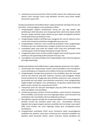 47
4. mendorong tersusunnya kurikulum PAUD memiliki relevansi dan implementasi yang
optimal untuk mencapai tujuan yang ditetapkan terutama yang terkait dengan
pemenuhan capaian SDG.
Strategi yang dilakukan Kemendikbud dalam rangka pemanfaatan teknologi informasi dan
komunikasi untuk peningkatan mutu pembelajaran adalah:
1. mengembangkan platform pembelanjaan barang dan jasa bagi sekolah, agar
pembelanjaan lebih berkualitas serta mengurangi beban administrasi kepala sekolah
dan guru, dengan demikian kepala sekolah dan guru dapat meningkatkan perhatian
mereka pada kualitas pembelajaran siswa;
2. mengembangkan platform identifikasi guru penggerak dari seluruh Indonesia secara
massal untuk selanjutnya dimobilisasi menggerakkan guru-guru lain.
3. mengembangkan mekanisme untuk mendorong penyediaan materi pengembangan
kompetensi guru dan media/alat bantu mengajar yang bermutu dan terstandar;
4. menyediakan gawai yang sudah diisi dengan materi yang sama (preloaded) untuk
mendukung guru di daerah dengan keterbatasan jaringan internet;
5. menggunakan gawai untuk merekam praktik mengajar untuk mendorong peer-review
praktik guru dan juga berbagi praktik yang baik antar guru; dan
6. meningkatkan mutu data pendidikan dan mengembangkan sistem informasi bagi para
pemangku kepentingan.
Strategi yang dilakukan Kemendikbud dalam rangka penguatan penjaminan mutu adalah:
1. menyesuaikan dan mengutamakan standar nasional pendidikan untuk meningkatkan
proses pembelajaran di ruang kelas serta indikator kinerja dan akuntabilitas guru;
2. mengembangkan kerangka kerja penjaminan mutu pendidikan dasar dan menengah
(internal dan eksternal) yang lebih sederhana, berpusat pada keunggulan sekolah
(school excellence) dan menggunakan data akreditasi, penjaminan mutu, evaluasi diri
guru/sekolah dan hasil belajar siswa (formative assessment), untuk mengidentifikasi
langkah-langkah peningkatan mutu pembelajaran, berdasarkan praktik-praktik baik
global maupun masukan dari masyarakat dan DU/DI;
3. memperkuat peran dan pola pikir kelembagaan yang ada (LPMP, Dinas Pendidikan)
dalam peningkatan mutu pendidikan;
4. mendorong penerapan penilaian formatif pendidikan, seperti Asesmen Kompetensi
Minimum (AKM), survei karakter, dan survei lingkungan belajar, untuk memonitor hasil
pembelajaran dan menyediakan informasi diagnostik untuk guru;
5. Meningkatkan kapasitas pendidik dan tenaga kependidikan untuk menyelenggarakan
penilaian formatif dan portofolio dalam kelas serta memanfaatkan informasi
diagnostik dari program-program penilaian pendidikan dan hasil belajar siswa seperti
AKM, survei karakter, dan survei lingkungan belajar guna meningkatkan proses
pembelajaran;
6. mengoptimalkan keterlibatan DU/DI secara menyeluruh dalam penyelenggaraan
pendidikan dan pelatihan vokasi guna mendorong mutu ekosistem pendidikan dan
pelatihan vokasi berstandar industri, seperti: kurikulum, fasilitas pendidikan dan
 