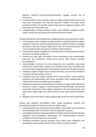 48
pelatihan, kapasitas guru/instruktur/pelatih/dosen, magang, asesmen dan uji
kompetensi;
7. menyederhanakan sistem akreditasi perguruan tinggi menjadi bersifat otomatis bagi
yang sudah terakreditasi, dan tidak ada penurunan indikator mutu bagi seluruh
peringkat akreditasi, dan bersifat sukarela bagi perguruan tinggi dan program studi
yang sudah siap naik peringkat; dan
8. mengembangkan lembaga akreditasi mandiri yang melibatkan pengguna (DU/DI,
profesi, asosiasi) dan berstandar internasional serta bersifat sukarela.
Strategi yang dilakukan Kemendikbud dalam rangka penguatan proses pemelajaran adalah:
1. mendorong guru untuk mengubah strategi pemelajaran yang berlandaskan paradigma
pengajaran (teaching) menjadi strategi pemelajaran kreatif berlandaskan paradigma
pemelajaran (learning), berpusat pada peserta didik dan mendorong peserta didik
untuk saling berinteraksi, berargumen, berdebat, dan berkolaborasi;
2. memanfaatkan Sekolah Penggerak untuk mendorong dan membina penguatan proses
pemelajaran di sekolah-sekolah lain;
3. membina guru agar dapat menyiapkan rencana pemelajaran yang memperhatikan
kebutuhan dan karakteristik masing-masing peserta didik (normal, remedial,
dan pengayaan);
4. mengembangkan kurikulum di semua jenjang dan jalur pendidikan yang dapat
didiversifikasi melalui adopsi, adaptasi atau disesuaikan oleh satuan pendidikan dan
pemerintah daerah yang didasarkan atas kebutuhan, konteks dan karakteristik daerah;
5. melakukan program-program khusus kepada siswa-siswa yang memiliki kompetensi
kurang atau di bawah standar minimum;
6. melakukan kerja sama dengan berbagai pihak, termasuk DU/DI, untuk melakukan
penguatan dan pendampingan pada satuan pendidikan dalam pengembangan dan
implementasi kurikulum di tingkat satuan pendidikan;
7. pengayaan dan perluasan moda pembelajaran di perguruan tinggi, melalui experiential
learning di industri, magang di perusahaan/pemerintahan/lembaga internasional,
masyarakat (membangun desa), kegiatan independen, atau aksi kemanusiaan, yang
dapat diakui sebagai bagian dari Satuan Kredit Semester (SKS) program pendidikan;
dan
8. pengkajian dan evaluasi dalam rangka pengembangan kurikulum secara berkelanjutan.
Strategi yang dilakukan Kemendikbud dalam rangka peningkatan kapasitas dan
pemanfaatan penilaian formatif dan portofolio di sekolah adalah:
1. mendorong penerapan penilaian formatif pendidikan, seperti AKM, untuk memonitor
hasil pembelajaran dan menyediakan informasi diagnostik untuk guru;
2. meningkatkan kapasitas tenaga kependidikan di sekolah untuk memperoleh informasi
diagnostik untuk peningkatan pembelajaran dari program-program penilaian
pendidikan dan hasil belajar siswa seperti AKM;
3. mendorong penerapan penilaian portofolio yang relevan untuk mengetahui hasil
pembelajaran siswa yang bersifat performatif, artistik, kreatif, dan inovatif;
 