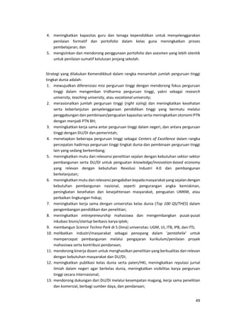 49
4. meningkatkan kapasitas guru dan tenaga kependidikan untuk menyelenggarakan
penilaian formatif dan portofolio dalam kelas guna meningkatkan proses
pembelajaran; dan
5. mengizinkan dan mendorong penggunaan portofolio dan asesmen yang lebih otentik
untuk penilaian sumatif kelulusan jenjang sekolah.
Strategi yang dilakukan Kemendikbud dalam rangka menambah jumlah perguruan tinggi
tingkat dunia adalah:
1. mewujudkan diferensiasi misi perguruan tinggi dengan mendorong fokus perguruan
tinggi dalam mengemban tridharma perguruan tinggi, yakni sebagai research
university, teaching university, atau vocational university;
2. merasionalkan jumlah perguruan tinggi (right sizing) dan meningkatkan kesehatan
serta keberlanjutan penyelenggaraan pendidikan tinggi yang bermutu melalui
penggabungan dan pembinaan/penguatan kapasitas serta meningkatkan otonomi PTN
dengan menjadi PTN BH;
3. meningkatkan kerja sama antar perguruan tinggi dalam negeri, dan antara perguruan
tinggi dengan DU/DI dan pemerintah;
4. menetapkan beberapa perguruan tinggi sebagai Centers of Excellence dalam rangka
percepatan hadirnya perguruan tinggi tingkat dunia dan pembinaan perguruan tinggi
lain yang sedang berkembang;
5. meningkatkan mutu dan relevansi penelitian sejalan dengan kebutuhan sektor-sektor
pembangunan serta DU/DI untuk penguatan knowledge/innovation-based economy
yang relevan dengan kebutuhan Revolusi Industri 4.0 dan pembangunan
berkelanjutan;
6. meningkatkan mutu dan relevansi pengabdian kepada masyarakat yang sejalan dengan
kebutuhan pembangunan nasional, seperti pengurangan angka kemiskinan,
peningkatan kesehatan dan kesejahteraan masyarakat, penguatan UMKM, atau
perbaikan lingkungan hidup;
7. meningkatkan kerja sama dengan universitas kelas dunia (Top 100 QS/THES) dalam
pengembangan pendidikan dan penelitian;
8. meningkatkan entrepreneurship mahasiswa dan mengembangkan pusat-pusat
inkubasi bisnis/startup berbasis karya iptek;
9. membangun Science Techno Park di 5 (lima) universitas: UGM, UI, ITB, IPB, dan ITS;
10. melibatkan industri/masyarakat sebagai penopang dalam ‘pentahelix’ untuk
mempercepat pembangunan melalui pengajaran kurikulum/penilaian proyek
mahasiswa serta kontribusi pendanaan;
11. mendorong kinerja dosen untuk menghasilkan penelitian yang berkualitas dan relevan
dengan kebutuhan masyarakat dan DU/DI;
12. meningkatkan publikasi kelas dunia serta paten/HKI, meningkatkan reputasi jurnal
ilmiah dalam negeri agar berkelas dunia, meningkatkan visibilitas karya perguruan
tinggi secara internasional;
13. mendorong dukungan dari DU/DI melalui kesempatan magang, kerja sama penelitian
dan komersial, berbagi sumber daya, dan pendanaan;
 