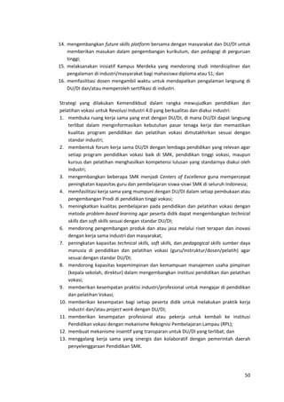 50
14. mengembangkan future skills platform bersama dengan masyarakat dan DU/DI untuk
memberikan masukan dalam pengembangan kurikulum, dan pedagogi di perguruan
tinggi;
15. melaksanakan inisiatif Kampus Merdeka yang mendorong studi interdisipliner dan
pengalaman di industri/masyarakat bagi mahasiswa diploma atau S1; dan
16. memfasilitasi dosen mengambil waktu untuk mendapatkan pengalaman langsung di
DU/DI dan/atau memperoleh sertifikasi di industri.
Strategi yang dilakukan Kemendikbud dalam rangka mewujudkan pendidikan dan
pelatihan vokasi untuk Revolusi Industri 4.0 yang berkualitas dan diakui industri:
1. membuka ruang kerja sama yang erat dengan DU/DI, di mana DU/DI dapat langsung
terlibat dalam menginformasikan kebutuhan pasar tenaga kerja dan memastikan
kualitas program pendidikan dan pelatihan vokasi dimutakhirkan sesuai dengan
standar industri;
2. membentuk forum kerja sama DU/DI dengan lembaga pendidikan yang relevan agar
setiap program pendidikan vokasi baik di SMK, pendidikan tinggi vokasi, maupun
kursus dan pelatihan menghasilkan kompetensi lulusan yang standarnya diakui oleh
industri;
3. mengembangkan beberapa SMK menjadi Centers of Excellence guna mempercepat
peningkatan kapasitas guru dan pembelajaran siswa-siswi SMK di seluruh Indonesia;
4. memfasilitasi kerja sama yang mumpuni dengan DU/DI dalam setiap pembukaan atau
pengembangan Prodi di pendidikan tinggi vokasi;
5. meningkatkan kualitas pembelajaran pada pendidikan dan pelatihan vokasi dengan
metode problem-based learning agar peserta didik dapat mengembangkan technical
skills dan soft skills sesuai dengan standar DU/DI;
6. mendorong pengembangan produk dan atau jasa melalui riset terapan dan inovasi
dengan kerja sama industri dan masyarakat;
7. peningkatan kapasitas technical skills, soft skills, dan pedagogical skills sumber daya
manusia di pendidikan dan pelatihan vokasi (guru/instruktur/dosen/pelatih) agar
sesuai dengan standar DU/DI;
8. mendorong kapasitas kepemimpinan dan kemampuan manajemen usaha pimpinan
(kepala sekolah, direktur) dalam mengembangkan institusi pendidikan dan pelatihan
vokasi;
9. memberikan kesempatan praktisi industri/profesional untuk mengajar di pendidikan
dan pelatihan Vokasi;
10. memberikan kesempatan bagi setiap peserta didik untuk melakukan praktik kerja
industri dan/atau project work dengan DU/DI;
11. memberikan kesempatan profesional atau pekerja untuk kembali ke institusi
Pendidikan vokasi dengan mekanisme Rekognisi Pembelajaran Lampau (RPL);
12. membuat mekanisme insentif yang transparan untuk DU/DI yang terlibat; dan
13. menggalang kerja sama yang sinergis dan kolaboratif dengan pemerintah daerah
penyelenggaraan Pendidikan SMK.
 