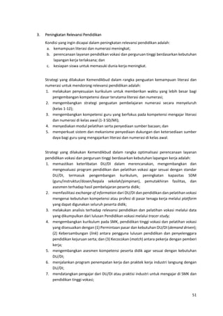 51
3. Peningkatan Relevansi Pendidikan
Kondisi yang ingin dicapai dalam peningkatan relevansi pendidikan adalah:
a. kemampuan literasi dan numerasi meningkat;
b. perencanaan layanan pendidikan vokasi dan perguruan tinggi berdasarkan kebutuhan
lapangan kerja terlaksana; dan
c. kesiapan siswa untuk memasuki dunia kerja meningkat.
Strategi yang dilakukan Kemendikbud dalam rangka penguatan kemampuan literasi dan
numerasi untuk mendorong relevansi pendidikan adalah:
1. melakukan penyesuaian kurikulum untuk memberikan waktu yang lebih besar bagi
pengembangan kompetensi dasar terutama literasi dan numerasi;
2. mengembangkan strategi penguatan pembelajaran numerasi secara menyeluruh
(kelas 1-12);
3. mengembangkan kompetensi guru yang berfokus pada kompetensi mengajar literasi
dan numerasi di kelas awal (1-3 SD/MI);
4. menyediakan modul pelatihan serta penyediaan sumber bacaan; dan
5. memperkuat sistem dan mekanisme penyediaan dukungan dan ketersediaan sumber
daya bagi guru yang mengajarkan literasi dan numerasi di kelas awal.
Strategi yang dilakukan Kemendikbud dalam rangka optimalisasi perencanaan layanan
pendidikan vokasi dan perguruan tinggi berdasarkan kebutuhan lapangan kerja adalah:
1. memastikan keterlibatan DU/DI dalam merencanakan, mengembangkan dan
mengevaluasi program pendidikan dan pelatihan vokasi agar sesuai dengan standar
DU/DI, termasuk pengembangan kurikulum, peningkatan kapasitas SDM
(guru/instruktur/dosen/kepala sekolah/pimpinan), pemutakhiran fasilitas, dan
asesmen terhadap hasil pembelajaran peserta didik;
2. memfasilitasi exchange of information dari DU/DI dan pendidikan dan pelatihan vokasi
mengenai kebutuhan kompetensi atau profesi di pasar tenaga kerja melalui platform
yang dapat digunakan seluruh peserta didik;
3. melakukan analisis terhadap relevansi pendidikan dan pelatihan vokasi melalui data
yang dikumpulkan dari lulusan Pendidikan vokasi melalui tracer study;
4. mengembangkan kurikulum pada SMK, pendidikan tinggi vokasi dan pelatihan vokasi
yang disesuaikan dengan (1) Permintaan pasar dan kebutuhan DU/DI (demand driven);
(2) Kebersambungan (link) antara pengguna lulusan pendidikan dan penyelenggara
pendidikan kejuruan serta; dan (3) Kecocokan (match) antara pekerja dengan pemberi
kerja;
5. mengembangkan asesmen kompetensi peserta didik agar sesuai dengan kebutuhan
DU/DI;
6. menjalankan program penempatan kerja dan praktek kerja industri langsung dengan
DU/DI;
7. mendatangkan pengajar dari DU/DI atau praktisi industri untuk mengajar di SMK dan
pendidikan tinggi vokasi;
 