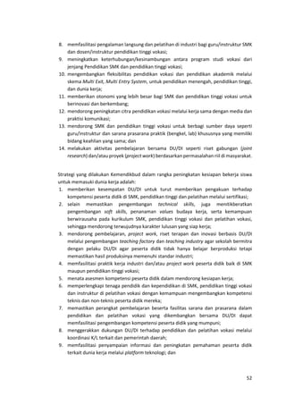 52
8. memfasilitasi pengalaman langsung dan pelatihan di industri bagi guru/instruktur SMK
dan dosen/instruktur pendidikan tinggi vokasi;
9. meningkatkan keterhubungan/kesinambungan antara program studi vokasi dari
jenjang Pendidikan SMK dan pendidikan tinggi vokasi;
10. mengembangkan fleksibilitas pendidikan vokasi dan pendidikan akademik melalui
skema Multi Exit, Multi Entry System, untuk pendidikan menengah, pendidikan tinggi,
dan dunia kerja;
11. memberikan otonomi yang lebih besar bagi SMK dan pendidikan tinggi vokasi untuk
berinovasi dan berkembang;
12. mendorong peningkatan citra pendidikan vokasi melalui kerja sama dengan media dan
praktisi komunikasi;
13. mendorong SMK dan pendidikan tinggi vokasi untuk berbagi sumber daya seperti
guru/instruktur dan sarana prasarana praktik (bengkel, lab) khususnya yang memiliki
bidang keahlian yang sama; dan
14. melakukan aktivitas pembelajaran bersama DU/DI seperti riset gabungan (joint
research) dan/atau proyek (project work) berdasarkan permasalahan riil di masyarakat.
Strategi yang dilakukan Kemendikbud dalam rangka peningkatan kesiapan bekerja siswa
untuk memasuki dunia kerja adalah:
1. memberikan kesempatan DU/DI untuk turut memberikan pengakuan terhadap
kompetensi peserta didik di SMK, pendidikan tinggi dan pelatihan melalui sertifikasi;
2. selain memastikan pengembangan technical skills, juga menitikberatkan
pengembangan soft skills, penanaman values budaya kerja, serta kemampuan
berwirausaha pada kurikulum SMK, pendidikan tinggi vokasi dan pelatihan vokasi,
sehingga mendorong terwujudnya karakter lulusan yang siap kerja;
3. mendorong pembelajaran, project work, riset terapan dan inovasi berbasis DU/DI
melalui pengembangan teaching factory dan teaching industry agar sekolah bermitra
dengan pelaku DU/DI agar peserta didik tidak hanya belajar berproduksi tetapi
memastikan hasil produksinya memenuhi standar industri;
4. memfasilitasi praktik kerja industri dan/atau project work peserta didik baik di SMK
maupun pendidikan tinggi vokasi;
5. menata asesmen kompetensi peserta didik dalam mendorong kesiapan kerja;
6. memperlengkapi tenaga pendidik dan kependidikan di SMK, pendidikan tinggi vokasi
dan instruktur di pelatihan vokasi dengan kemampuan mengembangkan kompetensi
teknis dan non-teknis peserta didik mereka;
7. memastikan perangkat pembelajaran beserta fasilitas sarana dan prasarana dalam
pendidikan dan pelatihan vokasi yang dikembangkan bersama DU/DI dapat
memfasilitasi pengembangan kompetensi peserta didik yang mumpuni;
8. menggerakkan dukungan DU/DI terhadap pendidikan dan pelatihan vokasi melalui
koordinasi K/L terkait dan pemerintah daerah;
9. memfasilitasi penyampaian informasi dan peningkatan pemahaman peserta didik
terkait dunia kerja melalui platform teknologi; dan
 