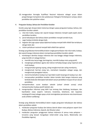 53
10. menggunakan Kerangka Kualifikasi Nasional Indonesia sebagai acuan dalam
pengembangan kompetensi dan pelaksanaan Rekognisi Pembelajaran Lampau dalam
pendidikan dan pelatihan vokasi.
4. Penguatan Budaya, Bahasa dan Pendidikan Karakter
Kondisi yang ingin dicapai dalam kaitannya dengan upaya penguatan budaya, bahasa, dan
pendidikan karakter adalah:
a. nilai-nilai tradisi, budaya dan sejarah bangsa Indonesia menjadi aspek-aspek utama
pendidikan karakter;
b. peran kebudayaan dan bahasa dalam pendidikan menjadi semakin kuat;
c. cagar budaya terkelola dengan baik;
d. kegiatan dan juga upaya-upaya diplomasi budaya menjadi lebih efektif dan terlaksana
dengan baik; dan
e. sistem perbukuan nasional menjadi lebih efektif dan optimal.
Strategi yang dilakukan Kemendikbud dalam rangka pemanfaatan nilai-nilai tradisi, budaya,
dan sejarah bangsa Indonesia dalam memperkaya pendidikan karakter adalah:
1. membangun identitas bangsa Indonesia dan rasa bangga sebagai bangsa Indonesia,
yang memiliki ciri sebagai berikut:
a. memiliki etos kerja tinggi, berintegritas, memiliki budaya malu yang positif;
b. menghargai perbedaan agama dan toleran terhadap bangsa yang majemuk serta
multi budaya;
c. mengutamakan gotong royong, saling menghormati dan saling membantu;
d. menghormati hak-hak orang lain, memahami kewajiban sebagai warga, dan
menghormati penegakan hukum;
e. menerima kehadiran budaya luar tapi tidak mudah terpengaruh budaya luar; dan
f. menyesuaikan pendidikan karakter dalam konteks lokal bangsa Indonesia yang
berbeda-beda dan diterapkan baik dalam satuan pendidikan maupun di luar satuan
pendidikan.
2. memperkenalkan survei keadaan sekolah (school climate survey) untuk
mempromosikan budaya positif sekolah; dan
3. mengumpulkan informasi yang lebih luas tentang latar belakang, kecakapan, dan
kepribadian siswa (seperti: toleransi, kreativitas, ketahanan, dan kapasitas
metakognitif siswa) sebagai upaya untuk meningkatkan pemahaman atas kesentosaan
anak (children wellbeing).
Strategi yang dilakukan Kemendikbud dalam rangka penguatan kebudayaan dan bahasa
dalam pendidikan adalah:
1. melakukan penguatan budaya dan bahasa daerah dalam mata pelajaran seperti Seni
Budaya, Bahasa Indonesia, Sejarah, dan Muatan Lokal;
2. melakukan penguatan penggunaan bahasa Indonesia di semua mata pelajaran –
terutama yang banyak mengadopsi istilah-istilah asing (Sains, Matematika dan
Pendidikan Agama);
 