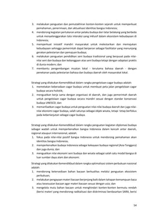 54
3. melakukan penguatan dan pemutakhiran konten-konten sejarah untuk memperkuat
pemahaman, penerimaan, dan aktualisasi identitas bangsa Indonesia;
4. mendorong kegiatan pertukaran antar pelaku budaya dari latar belakang yang berbeda
untuk menyelenggarakan tata interaksi yang inklusif dalam ekosistem kebudayaan di
Indonesia;
5. memperkuat inisiatif mandiri masyarakat untuk melestarikan dan memajukan
kebudayaan sehingga pemerintah dapat berperan sebagai fasilitator yang menunjang
gerakan pelestarian dan pemajuan budaya;
6. melakukan penguatan pendidikan seni budaya tradisional yang berpusat pada nilai-
nilai seni dan budaya dan kebanggaan atas seni budaya tetapi dengan adaptasi praktis
di dunia modern; dan
7. membantu pengembangan muatan lokal - terutama bahasa daerah - dengan
penekanan pada pelestarian bahasa dan budaya daerah oleh masyarakat lokal.
Strategi yang dilakukan Kemendikbud dalam rangka pengelolaan cagar budaya adalah:
1. memetakan keberadaan cagar budaya untuk membuat peta jalan pengelolaan cagar
budaya secara holistik;
2. menguatkan kerja sama dengan organisasi di daerah, dan juga pemerintah daerah
untuk pengelolaan cagar budaya secara mandiri sesuai dengan standar konservasi
budaya UNESCO; dan
3. memanfaatkan cagar budaya untuk penguatan nilai-nilai budaya daerah dan juga nilai-
nilai ekonomi cagar budaya, salah satunya sebagai objek wisata, tetapi tetap berfokus
pada keberlanjutan sebagai cagar budaya.
Strategi yang dilakukan Kemendikbud dalam rangka penguatan kegiatan diplomasi budaya
sebagai wadah untuk memperkenalkan bangsa Indonesia dalam kancah antar daerah,
regional ataupun internasional, adalah:
1. fokus pada nilai-nilai positif bangsa Indonesia untuk mendorong pemahaman akan
identitas bangsa Indonesia;
2. memperkenalkan budaya Indonesia sebagai kekayaan budaya regional (Asia Tenggara)
dan juga dunia; dan
3. menguatkan nilai ekonomi seni budaya dan wisata sebagai salah satu modal bangsa di
luar sumber daya alam dan ekonomi.
Strategi yang dilakukan Kemendikbud dalam rangka optimalisasi sistem perbukuan nasional
adalah:
1. mendorong ketersediaan bahan bacaan berkualitas melalui penguatan ekosistem
perbukuan;
2. melakukan pengayaan materi bacaan berjenjang baik dalam tahapan kemampuan baca
atau kesesuaian bacaan agar materi bacaan sesuai dengan usia; dan
3. mengelola mutu bahan bacaan untuk menghindari konten-konten bermutu rendah
(berisi materi yang mendorong radikalisasi dan diskriminasi berdasarkan SARA, berisi
 