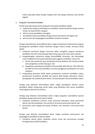 55
materi yang tidak sejalan dengan integritas dan nilai bangsa Indonesia, atau bersifat
plagiat).
5. Penguatan Tata Kelola Pendidikan
Kondisi yang ingin dicapai dalam penguatan tata kelola pendidikan adalah:
a. implementasi program pembangunan pendidikan melalui koordinasi dengan instansi
terkait, termasuk DU/DI, menguat;
b. efisiensi satuan pendidikan meningkat;
c. akuntabilitas layanan pendidikan dengan pemerintah daerah meningkat; dan
d. perencanaan dan penganggaran pendidikan di daerah membaik.
Strategi yang dilakukan Kemendikbud dalam rangka memperkuat implementasi program
pembangunan pendidikan melalui koordinasi dengan instansi terkait, termasuk DU/DI
adalah:
1. melakukan koordinasi dengan Kemensos dalam mengelola program pendanaan
pendidikan afirmatif untuk keluarga tidak mampu atau anak rentan putus sekolah;
2. mengembangkan mekanisme dengan KemenPANRB, Kemenkeu, dan Kemendagri
untuk mengelola hal-hal yang berdampak pada anggaran pendidikan, antara lain:
a. formasi dan perekrutan guru berdasarkan kinerja akademis dan kualitas pribadi,
serta pengelolaan sumber daya guru; dan
b. pengelolaan pembiayaan pendidikan termasuk BOS, BOS Afirmasi, TPG, DAK fisik,
dan DAK non-fisik untuk pendidikan, termasuk penggunaan pembayaran non-tunai
(cashless).
3. mengundang partisipasi DU/DI dalam penyelarasan kurikulum pendidikan vokasi,
penyelarasan kompetensi pendidik dan peserta didik dengan kebutuhan industri,
pemagangan dan praktek kerja di industri, serta penyerapan lulusan pendidikan vokasi.
Strategi yang dilakukan Kemendikbud dalam rangka peningkatan efisiensi satuan
pendidikan adalah mengurangi jumlah waktu yang dihabiskan oleh satuan pendidikan
untuk kegiatan administrasi birokrasi.
Strategi yang dilakukan Kemendikbud dalam rangka penguatan akuntabilitas layanan
pendidikan dengan pemerintah daerah adalah:
1. melakukan pendekatan asimetris untuk memenuhi kebutuhan setiap pemerintah
daerah, alih-alih pendekatan ‘one-size fits all’ di seluruh pemerintah daerah; dan
2. pemerintah pusat sebagai penunjang, fasilitator, dan konsultan untuk pemerintah
daerah;
Strategi yang dilakukan Kemendikbud dalam rangka membantu perencanaan dan
penganggaran pendidikan di daerah adalah:
1. membantu daerah dalam melakukan analisis situasi dan perencanaan strategis
Perangkat Daerah (PD) Pendidikan;
 