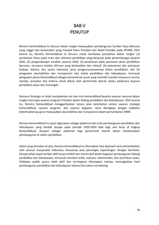 79
BAB V
PENUTUP
Renstra Kemendikbud ini disusun dalam rangka mewujudkan pembangunan Sumber Daya Manusia
yang unggul dan berkarakter yang menjadi fokus Presiden dan Wakil Presiden pada RPJMN. Oleh
karena itu, Renstra Kemendikbud ini disusun untuk membawa perubahan dalam rangka: (1)
penekanan fokus pada mutu dan relevansi pendidikan yang berpusat pada perkembangan peserta
didik; (2) pengembangan karakter peserta didik; (3) penekanan pada perluasan akses pendidikan
bermutu, terutama melalui afirmasi yang berkeadilan dan inklusif; (4) pelestarian dan pemajuan
budaya, bahasa, dan sastra Indonesia serta pengarusutamaannya dalam pendidikan; dan (5)
penguatan akuntabilitas dan transparansi tata kelola pendidikan dan kebudayaan, termasuk
penguatan peran Kemendikbud sebagai kementerian pusat yang memiliki mandat menyusun norma,
standar, prosedur dan kriteria untuk diikuti oleh pemerintah daerah selaku pelaksana layanan
pendidikan dasar dan menengah.
Rencana Strategis ini telah menjabarkan visi dan misi Kemendikbud beserta sasaran nasional dalam
rangka mencapai sasaran program Presiden dalam bidang pendidikan dan kebudayaan. Oleh karena
itu, Renstra Kemendikbud menggambarkan secara jelas keterkaitan antara sasaran strategis
Kemendikbud, sasaran program, dan sasaran kegiatan, serta dilengkapi dengan indikator
keberhasilannya guna mewujudkan akuntabilitas dan transparansi dalam pemanfaatan APBN.
Renstra Kemendikbud ini patut digunakan sebagai pedoman dan arah pembangunan pendidikan dan
kebudayaan yang hendak dicapai pada periode 2020-2024 baik bagi unit kerja di lingkup
Kemendikbud, ataupun sebagai pedoman bagi pemerintah daerah dalam melaksanakan
pembangunan di sektor pendidikan.
Selain yang diuraikan di atas, Renstra Kemendikbud ini diharapkan bisa dipahami serta dimanfaatkan
oleh seluruh masyarakat Indonesia, khususnya para pemangku kepentingan. Dengan demikian,
banyak pihak dapat terlibat aktif secara efektif dan konstruktif dalam kegiatan pembangunan bidang
pendidikan dan kebudayaan, termasuk memberi kritik, evaluasi, rekomendasi, dan kontribusi nyata.
Pelibatan publik secara lebih aktif dan terintegrasi diharapkan mampu meningkatkan hasil
pembangunan pendidikan dan kebudayaan selama lima tahun mendatang.
 