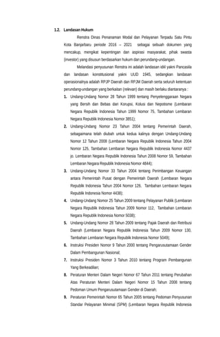 1.2. Landasan Hukum
Renstra Dinas Penanaman Modal dan Pelayanan Terpadu Satu Pintu
Kota Banjarbaru periode 2016 – 2021 sebagai sebuah dokumen yang
mencakup, mengikat kepentingan dan aspirasi masyarakat, pihak swasta
(investor) yang disusun berdasarkan hukum dan perundang-undangan.
Melandasi penyusunan Renstra ini adalah landasan idiil yakni Pancasila
dan landasan konstitusional yakni UUD 1945, sedangkan landasan
operasionalnya adalah RPJP Daerah dan RPJM Daerah serta seluruh ketentuan
perundang-undangan yang berkaitan (relevan) dan masih berlaku diantaranya :
1. Undang-Undang Nomor 28 Tahun 1999 tentang Penyelenggaraan Negara
yang Bersih dan Bebas dari Korupsi, Kolusi dan Nepotisme (Lembaran
Negara Republik Indonesia Tahun 1999 Nomor 75, Tambahan Lembaran
Negara Republik Indonesia Nomor 3851);
2. Undang-Undang Nomor 23 Tahun 2004 tentang Pemerintah Daerah,
sebagaimana telah diubah untuk kedua kalinya dengan Undang-Undang
Nomor 12 Tahun 2008 (Lembaran Negara Republik Indonesia Tahun 2004
Nomor 125, Tambahan Lembaran Negara Republik Indonesia Nomor 4437
jo. Lembaran Negara Republik Indonesia Tahun 2008 Nomor 59, Tambahan
Lembaran Negara Republik Indonesia Nomor 4844);
3. Undang-Undang Nomor 33 Tahun 2004 tentang Perimbangan Keuangan
antara Pemerintah Pusat dengan Pemerintah Daerah (Lembaran Negara
Republik Indonesia Tahun 2004 Nomor 126, Tambahan Lembaran Negara
Republik Indonesia Nomor 4438);
4. Undang-Undang Nomor 25 Tahun 2009 tentang Pelayanan Publik (Lembaran
Negara Republik Indonesia Tahun 2009 Nomor 112, Tambahan Lembaran
Negara Republik Indonesia Nomor 5038);
5. Undang-Undang Nomor 28 Tahun 2009 tentang Pajak Daerah dan Retribusi
Daerah (Lembaran Negara Republik Indonesia Tahun 2009 Nomor 130,
Tambahan Lembaran Negara Republik Indonesia Nomor 5049);
6. Instruksi Presiden Nomor 9 Tahun 2000 tentang Pengarusutamaan Gender
Dalam Pembangunan Nasional;
7. Instruksi Presiden Nomor 3 Tahun 2010 tentang Program Pembangunan
Yang Berkeadilan;
8. Peraturan Menteri Dalam Negeri Nomor 67 Tahun 2011 tentang Perubahan
Atas Peraturan Menteri Dalam Negeri Nomor 15 Tahun 2008 tentang
Pedoman Umum Pengarusutamaan Gender di Daerah;
9. Peraturan Pemerintah Nomor 65 Tahun 2005 tentang Pedoman Penyusunan
Standar Pelayanan Minimal (SPM) (Lembaran Negara Republik Indonesia
 