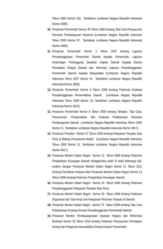 Tahun 2005 Nomor 150, Tambahan Lembaran Negara Republik Indonesia
Nomor 4585);
10. Peraturan Pemerintah Nomor 40 Tahun 2006 tentang Tata Cara Penyusunan
Rencana Pembangunan Nasional (Lembaran Negara Republik Indonesia
Tahun 2006 Nomor 97, Tambahan Lembaran Negara Republik Indonesia
Nomor 4664);
11. Peraturan Pemerintah Nomor 3 Tahun 2007 tentang Laporan
Penyelenggaraan Pemerintah Daerah kepada Pemerintah, Laporan
Keterangan Pertanggung Jawaban Kepala Daerah kepada Dewan
Perwakilan Rakyat Daerah dan Informasi Laporan Penyelenggaraan
Pemerintah Daerah kepada Masyarakat (Lembaran Negara Republik
Indonesia Tahun 2007 Nomor 19, Tambahan Lembaran Negara Republik
Indonesia Nomor 4693);
12. Peraturan Pemerintah Nomor 6 Tahun 2008 tentang Pedoman Evaluasi
Penyelenggaraan Pemerintahan Daerah (Lembaran Negara Republik
Indonesia Tahun 2008 Nomor 19, Tambahan Lembaran Negara Republik
Indonesia Nomor 4815);
13. Peraturan Pemerintah Nomor 8 Tahun 2008 tentang Tahapan, Tata Cara,
Penyusunan, Pengendalian dan Evaluasi Pelaksanaan Rencana
Pembangunan Daerah (Lembaran Negara Republik Indonesia Tahun 2008
Nomor 21, Tambahan Lembaran Negara Republik Indonesia Nomor 4817);
14. Peraturan Presiden Nomor 27 Tahun 2009 tentang Pelayanan Terpadu Satu
Pintu di Bidang Penanaman Modal (Lembaran Negara Republik Indonesia
Tahun 2008 Nomor 21, Tambahan Lembaran Negara Republik Indonesia
Nomor 4817);
15. Peraturan Menteri Dalam Negeri Nomor 13 Tahun 2006 tentang Pedoman
Pengelolaan Keuangan Daerah sebagaimana telah di ubah beberapa kali,
terakhir dengan Peraturan Menteri Dalam Negeri Nomor 21 Tahun 2011
tentang Perubahan Keduan Atas Peraturan Menteri Dalam Negeri Nomor 13
Tahun 2006 tentang Pedoman Pengelolaan Keuangan Daerah;
16. Peraturan Menteri Dalam Negeri Nomor 24 Tahun 2006 tentang Pedoman
Penyelenggaraan Pelayanan Terpadu Satu Pintu;
17. Peraturan Menteri Dalam Negeri Nomor 20 Tahun 2008 tentang Pedoman
Organisasi dan Tata Kerja Unit Pelayanan Perizinan Terpadu di Daerah;
18. Peraturan Menteri Dalam Negeri Nomor 73 Tahun 2009 tentang Tata Cara
Pelaksanaan Evaluasi Kinerja Penyelenggaraan Pemerintah Daerah;
19. Peraturan Menteri Pendayaagunaan Aparatur Negara dan Reformasi
Birokrasi Nomor 29 Tahun 2010 tentang Pedoman Penyusunan Penetapan
Kinerja dan Pelaporan Akuntabilitas Kinerja Instansi Pemerintah;
 