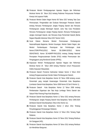 20. Peraturan Menteri Pendayaagunaan Aparatur Negara dan Reformasi
Birokrasi Nomor 38 Tahun 2012 tentang Pedoman Penyusunan Penilaian
Kinerja Unit Layanan Publik;
21. Peraturan Menteri Dalam Negeri Nomor 86 Tahun 2017 tentang Tata Cara
Perencanaan, Pengendalian dan Evaluasi Rancangan Peraturan Daerah
tentang Rencana Pembangunan Jangka Panjang Daerah dan Rencana
Pembangunan Jangka Menengah Daerah, serta Tata Cara Perubahan
Rencana Pembangunan Jangka Panjang Daerah, Rencana Pembangunan
Jangka menengah Daerah, dan Rencana Kerja Pemerintah Daerah (Berita
Negara Republik Indonesia Tahun 2017 Nomor 1312);
22. Surat Edaran Bersama Menteri Perencanaan Pembangunan
Nasional/Kepala Bappenas, Menteri Keuangan, Menteri Dalam Negeri, dan
Menteri Pemberdayaan Perempuan dan Perlindungan Anak
Nomor:270/M.PPN/11/2012, Nomor SE-33/MK.02/2012, Nomor
050/4379A/SJ, Nomor SE-46/MPP-PA/11/2011 tentang Strategi Nasional
Percepatan Pengarusutamaan Gender (PUG) melalui Perencanaan dan
Penganggaran yang Rensfonsif Gender (PPRG);
23. Keputusan Menteri Pendayagunaan Aparatur Negara dan Reformasi
Birokrasi Nomor 25 Tahun 2004 tentang Pedoman Umum Penyusunan
Indeks Kepuasan Masyarakat;
24. Peraturan Daerah Provisinsi Kalimantan Selatan Nomor 4 Tahun 2010
tentang Pengaarusutamaan Gender Dalam Pembangunan Daerah;
25. Peraturan Daerah Kota Banjarbaru Nomor 02 Tahun 2008 tentang urusan
Pemerintah yang menjadi Kewenangan Pemerintah Kota Banjarbaru
(Lembaran Daerah Kota Banjarbaru Tahun 2008 Nomor 02 Seri D Nomor 1);
26. Peraturan Daerah Kota Banjarbaru Nomor 12 Tahun 2008 tentang
Pembentukan Organisasi dan Tata Kerja Lembaga Teknis Daerah dan
Satuan Polisi Pamong Praja Kota Banjarbaru.
27. Peraturan Daerah Kota Banjarbaru Nomor 11 Tahun 2011 tentang Rencana
Pembangunan Jangka Panjang Daerah Kota Banjarbaru Tahun 2005-2025
(lembaran Daerah Kota Banjarbaru Tahun 2011 Nomor 11);
28. Peraturan Daerah Kota Banjarbaru Nomor 2 tahun 2011 Tentang
Penyelenggaraan Pemasangan Reklame;
29. Peraturan Daerah Kota Banjarbaru Nomor 12 Tahun 2011 Tentang Pajak
Reklame;
30. Peraturan Daerah Kota Banjarbaru Nomor 33 Tahun 2011 Tentang Retribusi
Izin Gangguan (HO);
31. Peraturan Daerah Kota Banjarbaru Nomor 35 Tahun 2011 tentang Retribusi
Izin Mendirikan Bangunan;
 