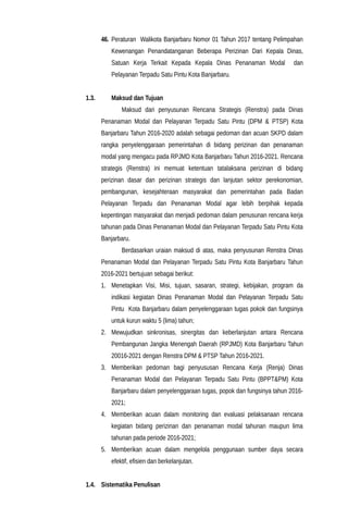 46. Peraturan Walikota Banjarbaru Nomor 01 Tahun 2017 tentang Pelimpahan
Kewenangan Penandatanganan Beberapa Perizinan Dari Kepala Dinas,
Satuan Kerja Terkait Kepada Kepala Dinas Penanaman Modal dan
Pelayanan Terpadu Satu Pintu Kota Banjarbaru.
1.3. Maksud dan Tujuan
Maksud dari penyusunan Rencana Strategis (Renstra) pada Dinas
Penanaman Modal dan Pelayanan Terpadu Satu Pintu (DPM & PTSP) Kota
Banjarbaru Tahun 2016-2020 adalah sebagai pedoman dan acuan SKPD dalam
rangka penyelenggaraan pemerintahan di bidang perizinan dan penanaman
modal yang mengacu pada RPJMD Kota Banjarbaru Tahun 2016-2021. Rencana
strategis (Renstra) ini memuat ketentuan tatalaksana perizinan di bidang
perizinan dasar dan perizinan strategis dan lanjutan sektor perekonomian,
pembangunan, kesejahteraan masyarakat dan pemerintahan pada Badan
Pelayanan Terpadu dan Penanaman Modal agar lebih berpihak kepada
kepentingan masyarakat dan menjadi pedoman dalam penusunan rencana kerja
tahunan pada Dinas Penanaman Modal dan Pelayanan Terpadu Satu Pintu Kota
Banjarbaru.
Berdasarkan uraian maksud di atas, maka penyusunan Renstra Dinas
Penanaman Modal dan Pelayanan Terpadu Satu Pintu Kota Banjarbaru Tahun
2016-2021 bertujuan sebagai berikut:
1. Menetapkan Visi, Misi, tujuan, sasaran, strategi, kebijakan, program da
indikasi kegiatan Dinas Penanaman Modal dan Pelayanan Terpadu Satu
Pintu Kota Banjarbaru dalam penyelenggaraan tugas pokok dan fungsinya
untuk kurun waktu 5 (lima) tahun;
2. Mewujudkan sinkronisas, sinergitas dan keberlanjutan antara Rencana
Pembangunan Jangka Menengah Daerah (RPJMD) Kota Banjarbaru Tahun
20016-2021 dengan Renstra DPM & PTSP Tahun 2016-2021.
3. Memberikan pedoman bagi penyususan Rencana Kerja (Renja) Dinas
Penanaman Modal dan Pelayanan Terpadu Satu Pintu (BPPT&PM) Kota
Banjarbaru dalam penyelenggaraan tugas, popok dan fungsinya tahun 2016-
2021;
4. Memberikan acuan dalam monitoring dan evaluasi pelaksanaan rencana
kegiatan bidang perizinan dan penanaman modal tahunan maupun lima
tahunan pada periode 2016-2021;
5. Memberikan acuan dalam mengelola penggunaan sumber daya secara
efektif, efisien dan berkelanjutan.
1.4. Sistematika Penulisan
 