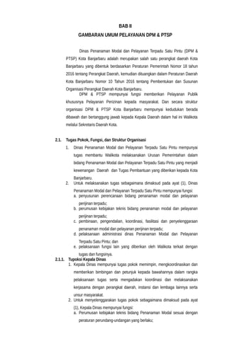 BAB II
GAMBARAN UMUM PELAYANAN DPM & PTSP
Dinas Penanaman Modal dan Pelayanan Terpadu Satu Pintu (DPM &
PTSP) Kota Banjarbaru adalah merupakan salah satu perangkat daerah Kota
Banjarbaru yang dibentuk berdasarkan Peraturan Pemerintah Nomor 18 tahun
2016 tentang Perangkat Daerah, kemudian dituangkan dalam Peraturan Daerah
Kota Banjarbaru Nomor 10 Tahun 2016 tentang Pembentukan dan Susunan
Organisasi Perangkat Daerah Kota Banjarbaru.
DPM & PTSP mempunyai fungsi memberikan Pelayanan Publik
khususnya Pelayanan Perizinan kepada masyarakat. Dan secara struktur
organisasi DPM & PTSP Kota Banjarbaru mempunyai kedudukan berada
dibawah dan bertanggung jawab kepada Kepala Daerah dalam hal ini Walikota
melalui Sekretaris Daerah Kota.
2.1. Tugas Pokok, Fungsi, dan Struktur Organisasi
1. Dinas Penanaman Modal dan Pelayanan Terpadu Satu Pintu mempunyai
tugas membantu Walikota melaksanakan Urusan Pemerintahan dalam
bidang Penanaman Modal dan Pelayanan Terpadu Satu Pintu yang menjadi
kewenangan Daerah dan Tugas Pembantuan yang diberikan kepada Kota
Banjarbaru.
2. Untuk melaksanakan tugas sebagaimana dimaksud pada ayat (1), Dinas
Penanaman Modal dan Pelayanan Terpadu Satu Pintu mempunyai fungsi:
a. penyusunan perencanaan bidang penanaman modal dan pelayanan
perijinan terpadu;
b. perumusan kebijakan teknis bidang penanaman modal dan pelayanan
perijinan terpadu;
c. pembinaan, pengendalian, koordinasi, fasilitasi dan penyelenggaraan
penanaman modal dan pelayanan perijinan terpadu;
d. pelaksanaan administrasi dinas Penanaman Modal dan Pelayanan
Terpadu Satu Pintu; dan
e. pelaksanaan fungsi lain yang diberikan oleh Walikota terkait dengan
tugas dan fungsinya.
2.1.1. Tupoksi Kepala Dinas
1. Kepala Dinas mempunyai tugas pokok memimpin, mengkoordinasikan dan
memberikan bimbingan dan petunjuk kepada bawahannya dalam rangka
pelaksanaan tugas serta mengadakan koordinasi dan melaksanakan
kerjasama dengan perangkat daerah, instansi dan lembaga lainnya serta
unsur masyarakat.
2. Untuk menyelenggarakan tugas pokok sebagaimana dimaksud pada ayat
(1), Kepala Dinas mempunyai fungsi:
a. Perumusan kebijakan teknis bidang Penanaman Modal sesuai dengan
peraturan perundang-undangan yang berlaku;
 