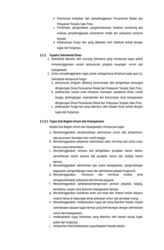 b. Perumusan kebijakan dan penyelenggaraan Penanaman Modal dan
Pelayanan Terpadu Satu Pintu;
c. Pembinaan, pengendalian, pengkoordinasian, fasilitasi, monitoring dan
evaluasi penyelenggaraan penanaman modal dan pelayanan perijinan
terpadu;
d. Pelaksanaan fungsi lain yang diberikan oleh Walikota terkait dengan
tugas dan fungsinya.
2.1.2. Tupoksi Sekretariat Dinas
1. Sekretariat dipimpin oleh seorang Sekretaris yang mempunya tugas pokok
menyelenggarakan urusan penyusunan program keuangan, umum dan
kepegawaian.
2. Untuk menyelenggarakan tugas pokok sebagaimana dimaksud pada ayat (1),
Sekretariat mempunyai fungsi:
a. penyusunan program dibidang perencanaan dan pengelolaan keuangan
dilingkungan Dinas Penanaman Modal dan Pelayanan Terpadu Satu Pintu;
b. pelaksanaan urusan surat menyurat, kearsipan, perjalanan dinas, rumah
tangga, perlengkapan, keprotokolan dan kehumasan serta kepegawaian
dilingkungan Dinas Penanaman Modal dan Pelayanan Terpadu Satu Pintu;
c. pelaksanaan fungsi lain yang diberikan oleh Kepala Dinas terkait dengan
tugas dan fungsinya.
2.1.2.1. Tugas Sub Bagian Umum dan Kepegawaian
Kepala Sub Bagian Umum dan Kepegawaian mempunyai tugas:
a. Menyelenggarakan penatausahaan administrasi umum dan perkantoran,
tata persuratan kearsipan dan rumah tangga;
b. Menyelenggarakan pelayanan administrasi antar unit kerja dan unsur-unsur
lainnya yang memerlukan;
c. Menyelenggarakan rencana dan pengelolaan peralatan kantor, bahan,
pemeliharaan kantor beserta alat peralatan kantor dan fasilitas kantor
lainnya;
d. Menyelenggarakan administrasi tata usaha kepegawaian, pengembangan
pegawaian, pengembangan karier dan administrasi jabatan fungsional;
e. Menyelenggarakan, menyusun dan membuat analisa serta
mengkoordinaskan kebutuhan dan formasi pegawai;
f. Menyelenggarakan pelaksanaan/pengurusan pensiun pegawai, karpeg,
karis/karsu, taspen sera dokumen kepegawaian lainnya;
g. Menyelenggarakan koordinasi antar unit kerja dan instansi terkait ataupun
instansi lainya di lingkungan dinas pekerjaan umum dan penataan ruang;
h. Menyelenggarakan, melaksanakan tugas lain yang diberikan kepala, kepala
sekretariatan ataupun tugas lainnya yang berhubungan dengan administrasi
umum dan kepegawaian;
i. melaksanakan tugas kedinasan yang diberikan oleh atasan sesuai tugas
pokok dan fungsinya;
j. melaporkan hasil pelaksanaan tugas/kegiatan kepada atasan.
 