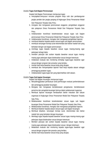 2.1.2.2. Tugas Sub Bagian Perencanaan
Kepala Sub Bagian Perencanaan mempunyai tugas:
a. menyiapkan,menyusun rencana program kerja rutin dan pembangunan
jangka pendek dan jangka panjang di lingkungan Dinas Penanaman Modal
Dan Pelayanan Terpadu Satu Pintu;
b. mengatur dan mengawasi perencanaan anggaran, pengelolaan anggaran
dan pelaporan Dinas Penanaman Modal Dan Pelayanan Terpadu Satu
Pintu;
c. melaksanakan koordinasi kesekretariatan sesuai tugas sub bagian
perencanaan Dinas Penanaman Modal Dan Pelayanan Terpadu Satu Pintu;
d. melaksanakan koordinasi, mengatur dan mengawasi pengelolaan laporan;
e. membuat telaahan kepada atasan sesuai tugas sub bagian perencanaan;
f. membuat rancangan konsep surat rekomendasi dan bahan naskah lain yang
berkaitan dengan sub bagian perencanaan;
g. membagi tugas kepada bawahan sesuai tugas masing-masing agar
pekerjaan terbagi habis;
h. memberi petunjuk dan arahan kepada bawahan sesuai tugas masing-
masing agar pekerjaan dapat diselesaikan sesuai dengan ketentuan;
i. melakukan evaluasi dan monitoring terhadap tugas-tugas bawahan agar
sesuai dengan program dan prosedur yang berlaku;
j. menilai hasil kerja bawahan sesuai kerja yang dicapai;
k. membuat dan menyampaikan laporan hasil kerja kepada atasan sebagai
pertanggung jawaban tugas;
l. melaksanakan tugas-tugas lain yang diperintahkan oleh atasan.
2.1.2.3. Tugas Sub bagian Keuangan
Kepala Sub Bagian Keuangan mempunyai tugas:
a. Menyelenggarakan pembukuan serta perhitungan evaluasi perbendaharaan
dan pertanggung jawaban keuangan;
b. Mengatur dan mengawasi bendaharawan pengeluaran, bendaharawan
penerima dan pengelola keuangan lainnya dalam pelaksanaan tugasnya;
c. Membuat laporan keuangan berdasarkan bahan masukan dari satuan
organisasi di lingkungan Dinas Penanaman Modal Dan Pelayanan Terpadu
Satu Pintu;
d. Melaksanakan koordinasi kesekretariatan sesuai tugas sub bagian
keuangan Dinas Penanaman Modal Dan Pelayanan Terpadu Satu Pintu;
e. Melaksanakan koordinasi, mengatur dan mengawasi pengelolaan laporan;
f. Membuat telaahan kepada atasan sesuai tugas sub bagian keuangan;
g. Membuat telaahan, rancangan konsep surat, rekomendasi dan bahan
naskah lain yang berkaitan dengan keuangan;
h. Membagi tugas kepada kepada bawahan sesuai tugas masing-masing agar
pekerjaan dapat diselesaikan sesuai dengan ketentuan;
i. Memberi petunjuk dan arahan kepada bawahan sesuai tugas masing-
masing agar pekerjaan dapat diselesaikan sesuai dengan ketentuan;
j. Melakukan evaluasi dan monitoring kepada tugas-tugas bawahan agar
sesuai dengan program dan posedur yang berlaku;
k. Menilai hasil kerja bawahan sesuai kerja yang dicapai;
 