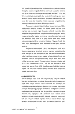 yang ditawarkan oleh Kepala Daerah kepada masyarakat pada saat pemilihan
disinergikan dengan kerangka berfikir ilmiah dalam suatu tugas pokok dan fungsi
yang secara satuan kerja dan fungsional dilaksanakan oleh DPM & PTSP. Hasil
dari sinkronisasi pendekatan politik dan teknokratik tersebut diproses secara
berjenjang menurut jenjang pemerintahan, dimana rencana hasil proses atas-
bawah dan bawah-atas diselaraskan melalui musyawarah yang dilaksanakan
mulai tingkat desa/kelurahan sampai dengan tingkat nasional.
Penyusunan rencana strategis ini sebagai landasan operasional dalam
melaksanakan kebijakan, program dan kegiatan dalam mencapai tujuan
organisasi dan mencapai tingkat kepuasan maksimal masyarakat dalam
memperoleh pelayanan perizinan dan penanaman modal yang pada akhirnya
mampu menggerakkan kegiatan perekonomian masyarakat secara luas, merata
dan berkeadilan, yang mana hal ini yang menjadi faktor utama penentu
keberhasilan organisasi Dinas Penanaman Modal dan Pelayanan Terpadu Satu
Pintu Modal Kota Banjarbaru dalam melaksanakan tugas pokok dam dan
fungsinya.
Program dan kegiatan DPM & PTSP Kota Banjarbaru dibuat secara
sinergis antara pimpinan dan seluruh komponen organisasi untuk dilaksanakan
dalam mencapai visi dan misi organisasi yang telah ditetapkan dalam kurun
waktu lima tahunan dengan rencana capaian terhadap indikator kinerja serta
pengukuran kemajuan hasil pencapaian tetap menjadi dasar utama dalam
melukan perencanaan strategis. Rencana strategis ini disusun mengacu pada
RPJMD Kota Banjarbaru Tahun 2016 – 2021 dan akan dijabarkan ke dalam
rencana kerja tahunan (Renja SKPD) Dinas Penanaman Modal dan Pelayanan
Terpadu Satu Pintu Kota Banjarbaru sebagai instrumen acuan program dan
kegiatan selama satu tahun.
1.1.1. Definisi RENSTRA
Rencana Strategis adalah Suatu alat manajemen yang bertujuan membantu
organisasi membuat rencana masa depan (Jangka menengah). Rencana strategi
dapat dilihat sebagai formulasi secara menyeluruh atau “roadmap” yang
menjelaskan bagaimana usaha-usaha dilakukan untuk mencapai tujuan melalui
penerapan strategi-strategi yang dipilih Bersifat luwes dan dapat direviu, terutama
apabila ada perubahan-perubahan yang signifikan dalam lingkungan internal dan
eksternal yang berpengaruh pada pencapaian tujuan rencana semula.
Sedangkan rencana operasional adalah suatu alat manajemen (management
tool) yang bertujuan membantu organisasi membuat rencana strategis jangka
pendek (1 tahun) dengan rumusan tujuan dan sasaran yenag lebih terinci,
2
Renstra DPM & PTSP Kota Banjarbaru
 