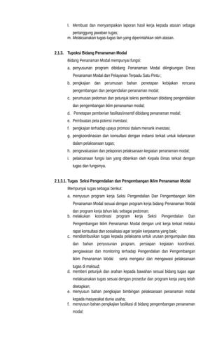 l. Membuat dan menyampaikan laporan hasil kerja kepada atasan sebagai
pertanggung jawaban tugas;
m. Melaksanakan tugas-tugas lain yang diperintahkan oleh atasan.
2.1.3. Tupoksi Bidang Penanaman Modal
Bidang Penanaman Modal mempunyai fungsi:
a. penyusunan program dibidang Penanaman Modal dilingkungan Dinas
Penanaman Modal dan Pelayanan Terpadu Satu Pintu ;
b. pengkajian dan perumusan bahan penetapan kebijakan rencana
pengembangan dan pengendalian penanaman modal;
c. perumusan pedoman dan petunjuk teknis pembinaan dibidang pengendalian
dan pengembangan iklim penanaman modal;
d. Penetapan pemberian fasilitas/insentif dibidang penanaman modal;
e. Pembuatan peta potensi investasi;
f. pengkajian terhadap upaya promosi dalam menarik investasi;
g. pengkoordinasian dan konsultasi dengan instansi terkait untuk kelancaran
dalam pelaksanaan tugas;
h. pengevaluasian dan pelaporan pelaksanaan kegiatan penanaman modal;
i. pelaksanaan fungsi lain yang diberikan oleh Kepala Dinas terkait dengan
tugas dan fungsinya.
2.1.3.1. Tugas Seksi Pengendalian dan Pengembangan Iklim Penanaman Modal
Mempunyai tugas sebagai berikut:
a. menyusun program kerja Seksi Pengendalian Dan Pengembangan Iklim
Penanaman Modal sesuai dengan program kerja bidang Penanaman Modal
dan program kerja tahun lalu sebagai pedoman;
b. melakukan koordinasi program kerja Seksi Pengendalian Dan
Pengembangan Iklim Penanaman Modal dengan unit kerja terkait melalui
rapat konsultasi dan sosialisasi agar terjalin kerjasama yang baik;
c. mendistribusikan tugas kepada pelaksana untuk urusan pengumpulan data
dan bahan penyusunan program, persiapan kegiatan koordinasi,
pengawasan dan monitoring terhadap Pengendalian dan Pengembangan
Iklim Penanaman Modal serta mengatur dan mengawasi pelaksanaan
tugas di maksud;
d. memberi petunjuk dan arahan kepada bawahan sesuai bidang tugas agar
melaksanakan tugas sesuai dengan prosedur dan program kerja yang telah
ditetapkan;
e. menyusun bahan pengkajian bimbingan pelaksanaan penanaman modal
kepada masyarakat dunia usaha;
f. menyusun bahan pengkajian fasilitasi di bidang pengembangan penanaman
modal;
 