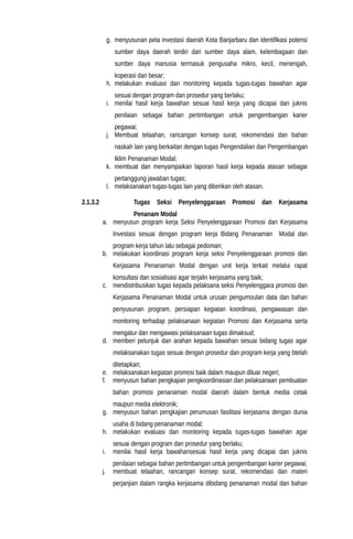 g. menyusunan peta investasi daerah Kota Banjarbaru dan identifikasi potensi
sumber daya daerah terdiri dari sumber daya alam, kelembagaan dan
sumber daya manusia termasuk pengusaha mikro, kecil, menengah,
koperasi dan besar;
h. melakukan evaluasi dan monitoring kepada tugas-tugas bawahan agar
sesuai dengan program dan prosedur yang berlaku;
i. menilai hasil kerja bawahan sesuai hasil kerja yang dicapai dan juknis
penilaian sebagai bahan pertimbangan untuk pengembangan karier
pegawai;
j. Membuat telaahan, rancangan konsep surat, rekomendasi dan bahan
naskah lain yang berkaitan dengan tugas Pengendalian dan Pengembangan
Iklim Penanaman Modal;
k. membuat dan menyampaikan laporan hasil kerja kepada atasan sebagai
pertanggung jawaban tugas;
l. melaksanakan tugas-tugas lain yang diberikan oleh atasan.
2.1.3.2 Tugas Seksi Penyelenggaraan Promosi dan Kerjasama
Penanam Modal
a. menyusun program kerja Seksi Penyelenggaraan Promosi dan Kerjasama
Investasi sesuai dengan program kerja Bidang Penanaman Modal dan
program kerja tahun lalu sebagai pedoman;
b. melakukan koordinasi program kerja seksi Penyelenggaraan promosi dan
Kerjasama Penanaman Modal dengan unit kerja terkait melalui rapat
konsultasi dan sosialisasi agar terjalin kerjasama yang baik;
c. mendistribusikan tugas kepada pelaksana seksi Penyelenggara promosi dan
Kerjasama Penanaman Modal untuk urusan pengumoulan data dan bahan
penyusunan program, persiapan kegiatan koordinasi, pengawasan dan
monitoring terhadap pelaksanaan kegiatan Promosi dan Kerjasama serta
mengatur dan mengawasi pelaksanaan tugas dimaksud;
d. memberi petunjuk dan arahan kepada bawahan sesuai bidang tugas agar
melaksanakan tugas sesuai dengan prosedur dan program kerja yang btelah
ditetapkan;
e. melaksanakan kegiatan promosi baik dalam maupun diluar negeri;
f. menyusun bahan pengkajian pengkoordinasian dan pelaksanaan pembuatan
bahan promosi penanaman modal daerah dalam bentuk media cetak
maupun media elektronik;
g. menyusun bahan pengkajian perumusan fasilitasi kerjasama dengan dunia
usaha di bidang penanaman modal;
h. melakukan evaluasi dan monitoring kepada tugas-tugas bawahan agar
sesuai dengan program dan prosedur yang berlaku;
i. menilai hasil kerja bawahansesuai hasil kerja yang dicapai dan juknis
penilaian sebagai bahan pertimbangan untuk pengembangan karier pegawai;
j. membuat telaahan, rancangan konsep surat, rekomendasi dan materi
perjanjian dalam rangka kerjasama dibidang penanaman modal dan bahan
 