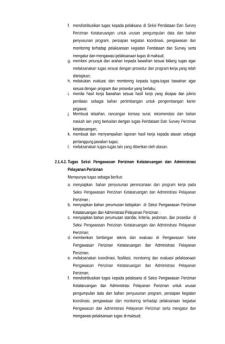 f. mendistribusikan tugas kepada pelaksana di Seksi Pendataan Dan Survey
Perizinan Ketataruangan untuk urusan pengumpulan data dan bahan
penyusunan program, persiapan kegiatan koordinasi, pengawasan dan
monitoring terhadap pelaksanaan kegiatan Pendataan dan Survey serta
mengatur dan mengawasi pelaksanaan tugas di maksud;
g. memberi petunjuk dan arahan kepada bawahan sesuai bidang tugas agar
melaksanakan tugas sesuai dengan prosedur dan program kerja yang telah
ditetapkan;
h. melakukan evaluasi dan monitoring kepada tugas-tugas bawahan agar
sesuai dengan program dan prosedur yang berlaku;
i. menilai hasil kerja bawahan sesuai hasil kerja yang dicapai dan juknis
penilaian sebagai bahan pertimbangan untuk pengembangan karier
pegawai;
j. Membuat telaahan, rancangan konsep surat, rekomendasi dan bahan
naskah lain yang berkaitan dengan tugas Pendataan Dan Survey Perizinan
ketataruangan;
k. membuat dan menyampaikan laporan hasil kerja kepada atasan sebagai
pertanggung jawaban tugas;
l. melaksanakan tugas-tugas lain yang diberikan oleh atasan.
2.1.4.2. Tugas Seksi Pengawasan Perizinan Ketataruangan dan Administrasi
Pelayanan Perizinan
Mempunyai tugas sebagai berikut:
a. menyiapkan bahan penyusunan perencanaan dan program kerja pada
Seksi Pengawasan Perizinan Ketataruangan dan Administrasi Pelayanan
Perizinan ;
b. menyiapkan bahan perumusan kebijakan di Seksi Pengawasan Perizinan
Ketataruangan dan Administrasi Pelayanan Perizinan ;
c. menyiapkan bahan perumusan standar, kriteria, pedoman, dan prosedur di
Seksi Pengawasan Perizinan Ketataruangan dan Administrasi Pelayanan
Perizinan;
d. memberikan bimbingan teknis dan evaluasi di Pengawasan Seksi
Pengawasan Perizinan Ketataruangan dan Administrasi Pelayanan
Perizinan;
e. melaksanakan koordinasi, fasilitasi, monitoring dan evaluasi pelaksanaan
Pengawasan Perizinan Ketataruangan dan Administrasi Pelayanan
Perizinan;
f. mendistribusikan tugas kepada pelaksana di Seksi Pengawasan Perizinan
Ketataruangan dan Administrasi Pelayanan Perizinan untuk urusan
pengumpulan data dan bahan penyusunan program, persiapan kegiatan
koordinasi, pengawasan dan monitoring terhadap pelaksanaan kegiatan
Pengawasan dan Administrasi Pelayanan Perizinan serta mengatur dan
mengawasi pelaksanaan tugas di maksud;
 
