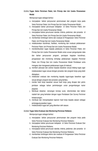 2.1.5.1. Tugas Seksi Perizinan Paket, Izin Prinsip dan Izin Usaha Penanaman
Modal
Mempunyai tugas sebagai berikut:
a. menyiapkan bahan penyusunan perencanaan dan program kerja pada
Seksi Perizinan Paket, Izin Prinsip Dan Izin Usaha Penanaman Modal ;
b. menyiapkan bahan perumusan kebijakan di Seksi Perizinan Paket, Izin
Prinsip Dan Izin Usaha Penanaman Modal;
c. menyiapkan bahan perumusan standar, kriteria, pedoman, dan prosedur di
Seksi Perizinan Paket, Izin Prinsip Dan Izin Usaha Penanaman Modal ;
d. memberikan bimbingan teknis dan evaluasi di Pengawasan Seksi Perizinan
Paket, Izin Prinsip Dan Izin Usaha Penanaman Modal;
e. melaksanakan koordinasi, fasilitasi, monitoring dan evaluasi pelaksanaan
Perizinan Paket, Izin Prinsip Dan Izin Usaha Penanaman Modal;
f. mendistribusikan tugas kepada pelaksana di Seksi Perizinan Paket, Izin
Prinsip Dan Izin Usaha Penanaman Modal untuk urusan pengumpulan data
dan bahan penyusunan program, persiapan kegiatan koordinasi,
pengawasan dan monitoring terhadap pelaksanaan kegiatan Perizinan
Paket, Izin Prinsip Dan Izin Usaha Penanaman Modal Pendataan serta
mengatur dan mengawasi pelaksanaan tugas di maksud;
g. memberi petunjuk dan arahan kepada bawahan sesuai bidang tugas agar
melaksanakan tugas sesuai dengan prosedur dan program kerja yang telah
ditetapkan;
h. melakukan evaluasi dan monitoring kepada tugas-tugas bawahan agar
sesuai dengan program dan prosedur yang berlaku;
i. menilai hasil kerja bawahan sesuai hasil kerja yang dicapai dan juknis
penilaian sebagai bahan pertimbangan untuk pengembangan karier
pegawai;
j. Membuat telaahan, rancangan konsep surat, rekomendasi dan bahan
naskah lain yang berkaitan dengan tugas Pendataan Dan Survey Perizinan
ketataruangan;
k. membuat dan menyampaikan laporan hasil kerja kepada atasan sebagai
pertanggung jawaban tugas;
l. melaksanakan tugas lain yang diberikan oleh atasan.
2.1.5.2. Tugas Seksi Evaluasi dan Monitoring Perizinan Reklame
Mempunyai tugas sebagai berikut:
a. menyiapkan bahan penyusunan perencanaan dan program kerja pada
Seksi Perizinan Evaluasi Dan Monitoring Perizinan Reklame ;
b. menyiapkan bahan perumusan kebijakan di Seksi Perizinan Evaluasi Dan
Monitoring Perizinan Reklame;
c. menyiapkan bahan perumusan standar, kriteria, pedoman, dan prosedur di
Seksi Perizinan Evaluasi Dan Monitoring Perizinan Reklame;
d. memberikan bimbingan teknis dan evaluasi di Pengawasan Seksi Perizinan
Evaluasi Dan Monitoring Perizinan Reklame;
 