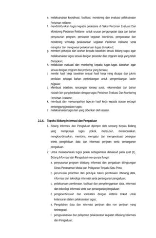 e. melaksanakan koordinasi, fasilitasi, monitoring dan evaluasi pelaksanaan
Perizinan reklame;
f. mendistribusikan tugas kepada pelaksana di Seksi Perizinan Evaluasi Dan
Monitoring Perizinan Reklame untuk urusan pengumpulan data dan bahan
penyusunan program, persiapan kegiatan koordinasi, pengawasan dan
monitoring terhadap pelaksanaan kegiatan Perizinan Reklame serta
mengatur dan mengawasi pelaksanaan tugas di maksud;
g. memberi petunjuk dan arahan kepada bawahan sesuai bidang tugas agar
melaksanakan tugas sesuai dengan prosedur dan program kerja yang telah
ditetapkan;
h. melakukan evaluasi dan monitoring kepada tugas-tugas bawahan agar
sesuai dengan program dan prosedur yang berlaku;
i. menilai hasil kerja bawahan sesuai hasil kerja yang dicapai dan juknis
penilaian sebagai bahan pertimbangan untuk pengembangan karier
pegawai;
j. Membuat telaahan, rancangan konsep surat, rekomendasi dan bahan
naskah lain yang berkaitan dengan tugas Perizinan Evaluasi Dan Monitoring
Perizinan Reklame;
k. membuat dan menyampaikan laporan hasil kerja kepada atasan sebagai
pertanggung jawaban tugas;
l. melaksanakan tugas lain yang diberikan oleh atasan.
2.1.6. Tupoksi Bidang Informasi dan Pengaduan
1. Bidang Informasi dan Pengaduan dipimpin oleh seorang Kepala Bidang
yang mempunyai tugas pokok, menyusun, merencanakan,
mengkoordinasikan, membina, mengatur dan mengevaluasi pekerjaan
teknis pengelolaan data dan informasi perijinan serta penanganan
pengaduan.
2. Untuk melaksanakan tugas pokok sebagaimana dimaksud pada ayat (1),
Bidang Informasi dan Pengaduan mempunyai fungsi:
a. penyusunan program dibidang Informasi dan pengaduan dilingkungan
Dinas Penanaman Modal dan Pelayanan Terpadu Satu Pintu;
b. perumusan pedoman dan petunjuk teknis pembinaan dibidang data,
informasi dan teknologi informasi serta penanganan pengaduan;
c. pelaksanaan pembinaan, fasilitasi dan penyelenggaraan data, informasi
dan teknologi informasi serta dan penanganan pengaduan;
d. pengkoordinasian dan konsultasi dengan instansi terkait untuk
kelancaran dalam pelaksanaan tugas;
e. Pengolahan data dan informasi perijinan dan non perijinan yang
terintegrasi;
f. pengevaluasian dan pelaporan pelaksanaan kegiatan dibidang Informasi
dan Pengaduan;
 