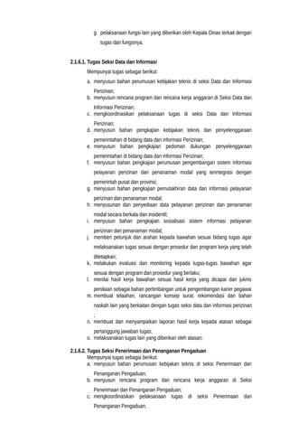 g. pelaksanaan fungsi lain yang diberikan oleh Kepala Dinas terkait dengan
tugas dan fungsinya.
2.1.6.1. Tugas Seksi Data dan Informasi
Mempunyai tugas sebagai berikut:
a. menyusun bahan perumusan kebijakan teknis di seksi Data dan Informasi
Perizinan;
b. menyusun rencana program dan rencana kerja anggaran di Seksi Data dan
Informasi Perizinan;
c. mengkoordinasikan pelaksanaan tugas di seksi Data dan Informasi
Perizinan;
d. menyusun bahan pengkajian kebijakan teknis dan penyelenggaraan
pemerintahan di bidang data dan informasi Perizinan;
e. menyusun bahan pengkajian pedoman dukungan penyelenggaraan
pemerintahan di bidang data dan informasi Perizinan;
f. menyusun bahan pengkajian perumusan pengembangan sistem informasi
pelayanan perizinan dan penanaman modal yang terintegrasi dengan
pemerintah pusat dan provinsi;
g. menyusun bahan pengkajian pemutakhiran data dan informasi pelayanan
perizinan dan penanaman modal;
h. menyusunan dan penyediaan data pelayanan perizinan dan penanaman
modal secara berkala dan insidentil;
i. menyusun bahan pengkajian sosialisasi sistem informasi pelayanan
perizinan dan penanaman modal;
j. memberi petunjuk dan arahan kepada bawahan sesuai bidang tugas agar
melaksanakan tugas sesuai dengan prosedur dan program kerja yang telah
ditetapkan;
k. melakukan evaluasi dan monitoring kepada tugas-tugas bawahan agar
sesuai dengan program dan prosedur yang berlaku;
l. menilai hasil kerja bawahan sesuai hasil kerja yang dicapai dan juknis
penilaian sebagai bahan pertimbangan untuk pengembangan karier pegawai
m. membuat telaahan, rancangan konsep surat, rekomendasi dan bahan
naskah lain yang berkaitan dengan tugas seksi data dan informasi perizinan
;
n. membuat dan menyampaikan laporan hasil kerja kepada atasan sebagai
pertanggung jawaban tugas;
o. melaksanakan tugas lain yang diberikan oleh atasan;
2.1.6.2. Tugas Seksi Penerimaan dan Penanganan Pengaduan
Mempunyai tugas sebagai berikut:
a. menyusun bahan perumusan kebijakan teknis di seksi Penerimaan dan
Penanganan Pengaduan;
b. menyusun rencana program dan rencana kerja anggaran di Seksi
Penerimaan dan Penanganan Pengaduan;
c. mengkoordinasikan pelaksanaan tugas di seksi Penerimaan dan
Penanganan Pengaduan;
 