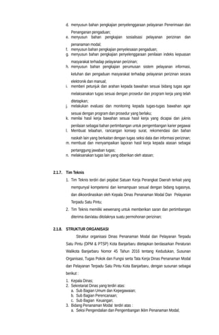 d. menyusun bahan pengkajian penyelenggaraan pelayanan Penerimaan dan
Penanganan pengaduan;
e. menyusun bahan pengkajian sosialisasi pelayanan perizinan dan
penanaman modal;
f. menyusun bahan pengkajian penyelesaian pengaduan;
g. menyusun bahan pengkajian penyelenggaraan penilaian indeks kepuasan
masyarakat terhadap pelayanan perizinan;
h. menyusun bahan pengkajian perumusan sistem pelayanan informasi,
keluhan dan pengaduan masyarakat terhadap pelayanan perizinan secara
elektronik dan manual;
i. memberi petunjuk dan arahan kepada bawahan sesuai bidang tugas agar
melaksanakan tugas sesuai dengan prosedur dan program kerja yang telah
ditetapkan;
j. melakukan evaluasi dan monitoring kepada tugas-tugas bawahan agar
sesuai dengan program dan prosedur yang berlaku;
k. menilai hasil kerja bawahan sesuai hasil kerja yang dicapai dan juknis
penilaian sebagai bahan pertimbangan untuk pengembangan karier pegawai
l. Membuat telaahan, rancangan konsep surat, rekomendasi dan bahan
naskah lain yang berkaitan dengan tugas seksi data dan informasi perizinan;
m. membuat dan menyampaikan laporan hasil kerja kepada atasan sebagai
pertanggung jawaban tugas;
n. melaksanakan tugas lain yang diberikan oleh atasan;
2.1.7. Tim Teknis
1. Tim Teknis terdiri dari pejabat Satuan Kerja Perangkat Daerah terkait yang
mempunyal kompetensi dan kemampuan sesual dengan bidang tugasnya,
dan dikoordinasikan oleh Kepala Dinas Penanaman Modal Dan Pelayanan
Terpadu Satu Pintu;
2. Tim Teknis memiliki wewenang untuk memberikan saran dan pertimbangan
diterima dan/atau ditolaknya suatu permohonan perizinan;
2.1.8. STRUKTUR ORGANISASI
Struktur organisasi Dinas Penanaman Modal dan Pelayanan Terpadu
Satu Pintu (DPM & PTSP) Kota Banjarbaru ditetapkan berdasarkan Peraturan
Walikota Banjarbaru Nomor 45 Tahun 2016 tentang Kedudukan, Susunan
Organisasi, Tugas Pokok dan Fungsi serta Tata Kerja Dinas Penanaman Modal
dan Pelayanan Terpadu Satu Pintu Kota Banjarbaru, dengan susunan sebagai
berikut :
1. Kepala Dinas;
2. Sekretariat Dinas yang terdiri atas:
a. Sub Bagian Umum dan Kepegawaian;
b. Sub Bagian Perencanaan;
c. Sub Bagian Keuangan;
3. Bidang Penanaman Modal terdiri atas :
a. Seksi Pengendalian dan Pengembangan Iklim Penanaman Modal;
 