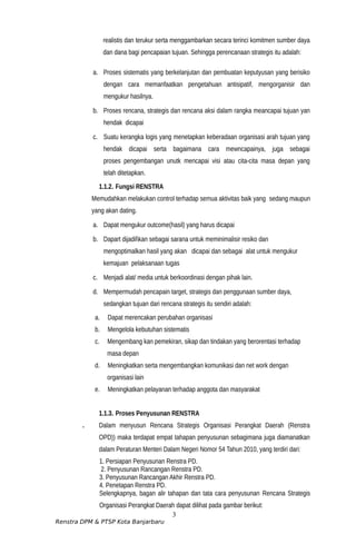 realistis dan terukur serta menggambarkan secara terinci komitmen sumber daya
dan dana bagi pencapaian tujuan. Sehingga perencanaan strategis itu adalah:
a. Proses sistematis yang berkelanjutan dan pembuatan keputyusan yang berisiko
dengan cara memanfaatkan pengetahuan antisipatif, mengorganisir dan
mengukur hasilnya.
b. Proses rencana, strategis dan rencana aksi dalam rangka meancapai tujuan yan
hendak dicapai
c. Suatu kerangka logis yang menetapkan keberadaan organisasi arah tujuan yang
hendak dicapai serta bagaimana cara mewncapainya, juga sebagai
proses pengembangan unutk mencapai visi atau cita-cita masa depan yang
telah ditetapkan.
1.1.2. Fungsi RENSTRA
Memudahkan melakukan control terhadap semua aktivitas baik yang sedang maupun
yang akan dating.
a. Dapat mengukur outcome(hasil) yang harus dicapai
b. Dapart dijadilkan sebagai sarana untuk meminimalisir resiko dan
mengoptimalkan hasil yang akan dicapai dan sebagai alat untuk mengukur
kemajuan pelaksanaan tugas
c. Menjadi alat/ media untuk berkoordinasi dengan pihak lain.
d. Mempermudah pencapain target, strategis dan penggunaan sumber daya,
sedangkan tujuan dari rencana strategis itu sendiri adalah:
a. Dapat merencakan perubahan organisasi
b. Mengelola kebutuhan sistematis
c. Mengembang kan pemekiran, sikap dan tindakan yang berorentasi terhadap
masa depan
d. Meningkatkan serta mengembangkan komunikasi dan net work dengan
organisasi lain
e. Meningkatkan pelayanan terhadap anggota dan masyarakat
1.1.3. Proses Penyusunan RENSTRA
. Dalam menyusun Rencana Strategis Organisasi Perangkat Daerah (Renstra
OPD)) maka terdapat empat tahapan penyusunan sebagimana juga diamanatkan
dalam Peraturan Menteri Dalam Negeri Nomor 54 Tahun 2010, yang terdiri dari:
1. Persiapan Penyusunan Renstra PD.
2. Penyusunan Rancangan Renstra PD.
3. Penyusunan Rancangan Akhir Renstra PD.
4. Penetapan Renstra PD.
Selengkapnya, bagan alir tahapan dan tata cara penyusunan Rencana Strategis
Organisasi Perangkat Daerah dapat dilihat pada gambar berikut:
3
Renstra DPM & PTSP Kota Banjarbaru
 