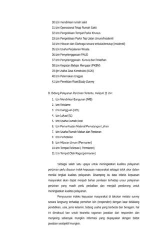 30.Izin mendirikan rumah sakit
31.Izin Operasional Tetap Rumah Sakit
32.Izin Pengelolaan Tempat Parkir Khusus
33.Izin Pengelolaan Parkir Tepi Jalan Umum/Insidentil
34.Izin Hiburan dan Olahraga secara terbuka/tertutup (insidentil)
35.Izin Usaha Perjalanan Wisata
36.Izin Penyelenggaraan PAUD
37.Izin Penyelenggaraan Kursus dan Pelatihan
38.Izin Kegiatan Belajar Mengajar (PKBM)
39.Ijin Usaha Jasa Konstruksi (IUJK)
40.Izin Peternakan Unggas
41.Izin Penelitian Riset/Study Survey
B. Bidang Pelayanan Perizinan Tertentu, meliputi 11 izin:
1. Izin Mendirikan Bangunan (IMB)
2. Izin Reklame
3. Izin Gangguan (HO)
4. Izin Lokasi (IL)
5. Izin Usaha Rumah Kost
6. Izin Pemanfaatan Material Pematangan Lahan
7. Izin Usaha Rumah Makan dan Restoran
8. Izin Perhotelan
9. Izin Hiburan Umum (Permanen)
10.Izin Tempat Rekreasi ( Permanen)
11.Izin Tempat Olah Raga (permanen)
Sebagai salah satu upaya untuk meningkatkan kualitas pelayanan
perizinan perlu disusun indek kepuasan masyarakat sebagai tolok ukur dalam
menilai tingkat kualitas pelayanan. Disamping itu data indeks kepuasan
masyarakat akan dapat menjadi bahan penilaian terhadap unsur pelayanan
perizinan yang masih perlu perbaikan dan menjadi pendorong untuk
meningkatkan kualitas pelayanan.
Penyusunan indeks kepuasan masyarakat di lakukan melalui survey
secara langsung terhadap pemohon izin (responden) dengan latar belakang
pendidikan, usia, jenis kelamin, bidang usaha yang berbeda dan beragam, hal
ini dimaksud kan untuk keaneka ragaman jawaban dari responden dan
menjaring sebanyak mungkin informasi yang diupayakan dengan bobot
jawaban seobjektif mungkin.
 