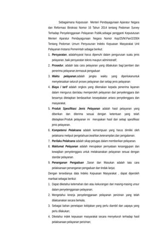 Sebagaimana Keputusan Menteri Pendayagunaan Aparatur Negara
dan Reformasi Birokrasi Nomor 16 Tahun 2014 tentang Pedoman Survey
Terhadap Penyelenggaraan Pelayanan Publik,sebagai pengganti Kepututusan
Menteri Aparatur Pendayagunaan Negara Nomor Kep/25/M.Pan/2/2004
Tentang Pedoman Umum Penyusunan Indeks Kepuasan Masyarakat Unit
Pelayanan Instansi Pemerintah sebagai berikut:
1. Persyaratan, adalahsyarat harus dipenuhi dalam pengurusan suatu jenis
pelayanan, baik persyaratan teknis maupun administratif;
2. Prosedur, adalah tata cara pelayanan yang dibakukan bagi`pemberi dan
penerima pelayanan,termasuk pengaduan
3. Waktu pelayanan,adalah jangka waktu yang diperlukanuntuk
menyelesaikan seluruh proses pelayanan dari setiap jenis pelayanan
4. Biaya / tarif adalah ongkos yang dikenakan kepada penerima layanan
dalam mengurus dan/atau memperoleh pelayanan dari penyelenggara dan
besarnya ditetapkan berdasarkan kesepakatan antara penyelenggara dan
masyarakat.
5. Produk Spesifikasi Jenis Pelayanan adalah hasil pelayanan yang
diberikan dan diterima sesuai dengan ketentuan yang telah
ditetapkan.Produk pelayanan ini merupakan hasil dari setiap spesifikasi
jenis pelayanan.
6. Kompetensi Pelaksana adalah kemampuan yang harus dimiliki oleh
pelaksana meliputi pengetahuan,keahlian,keterampilan,dan pengalaman.
7. Perilaku Pelaksana adalah sikap petugas dalam memberikan pelayanan.
8. Maklumat Pelayanan adalah merupakan pernyataan kesanggupan dan
kewajiban penyelenggara untuk melaksanakan pelayanan sesuai dengan
standar pelayanan.
9. Penanganan Pengaduan ,Saran dan Masukan adalah tata cara
pelaksanaan penanganan pengaduan dan tindak lanjut.
Dengan tersedianya data Indeks Kepuasan Masyarakat , dapat diperoleh
manfaat sebagai berikut:
1. Dapat diketahui kelemahan dan atau kekurangan dari masing-masing unsur
dalam penyelenggaraan pelayanan;
2. Mengetahui kinerja penyelenggaraan pelayanan perizinan yang telah
dilaksanakan secara berkala;
3. Sebagai bahan penetapan kebijakan yang perlu diambil dan uapaya yang
perlu dilakukan;
4. Diketahui indek kepuasan masyarakat secara menyeluruh terhadap hasil
pelaksanaan pelayanan perizinan;
 