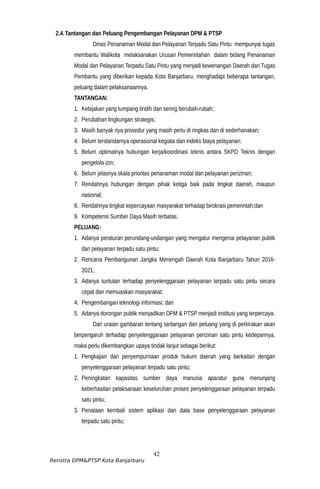 2.4.Tantangan dan Peluang Pengembangan Pelayanan DPM & PTSP
Dinas Penanaman Modal dan Pelayanan Terpadu Satu Pintu mempunyai tugas
membantu Walikota melaksanakan Urusan Pemerintahan dalam bidang Penanaman
Modal dan Pelayanan Terpadu Satu Pintu yang menjadi kewenangan Daerah dan Tugas
Pembantu yang diberikan kepada Kota Banjarbaru, menghadapi beberapa tantangan,
peluang dalam pelaksanaannya.
TANTANGAN:
1. Kebijakan yang tumpang tindih dan sering berubah-rubah;
2. Perubahan lingkungan strategis;
3. Masih banyak nya prosedur yang masih perlu di ringkas dan di sederhanakan;
4. Belum terstandarnya operasional kegiata dan indeks biaya pelayanan;
5. Belum optimalnya hubungan kerja/koordinasi teknis antara SKPD Teknis dengan
pengelola izin;
6. Belum jelasnya skala prioritas penanaman modal dan pelayanan perizinan;
7. Rendahnya hubungan dengan pihak ketiga baik pada tingkat daerah, maupun
nasional;
8. Rendahnya tingkat kepercayaan masyarakat terhadap birokrasi pemerintah;dan
9. Kompetensi Sumber Daya Masih terbatas.
PELUANG:
1. Adanya peraturan perundang-undangan yang mengatur mengenai pelayanan publik
dan pelayanan terpadu satu pintu;
2. Rencana Pembangunan Jangka Menengah Daerah Kota Banjarbaru Tahun 2016-
2021;
3. Adanya tuntutan terhadap penyelenggaraan pelayanan terpadu satu pintu secara
cepat dan memuaskan masyarakat;
4. Pengembangan teknologi informasi; dan
5. Adanya dorongan publik menjadikan DPM & PTSP menjadi institusi yang terpercaya.
Dari uraian gambaran tentang tantangan dan peluang yang di perkirakan akan
berpengaruh terhadap penyelenggaraan pelayanan perizinan satu pintu kedepannya,
maka perlu dikembangkan upaya tindak lanjut sebagai berikut:
1. Pengkajian dan penyempurnaan produk hukum daerah yang berkaitan dengan
penyelenggaraan pelayanan terpadu satu pintu;
2. Peningkatan kapasitas sumber daya manusia aparatur guna menunjang
keberhasilan pelaksanaan keseluruhan proses penyelenggaraan pelayanan terpadu
satu pintu;
3. Penataan kembali sistem aplikasi dan data base penyelenggaraan pelayanan
terpadu satu pintu;
42
Renstra DPM&PTSP Kota Banjarbaru
 