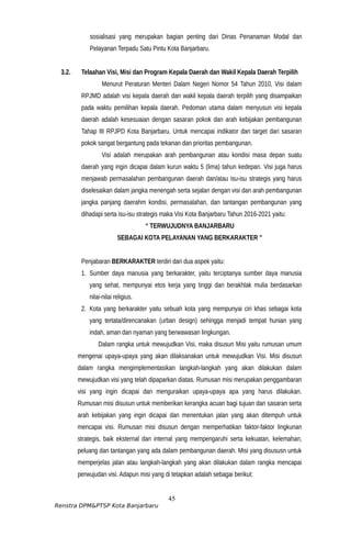 sosialisasi yang merupakan bagian penting dari Dinas Penanaman Modal dan
Pelayanan Terpadu Satu Pintu Kota Banjarbaru.
3.2. Telaahan Visi, Misi dan Program Kepala Daerah dan Wakil Kepala Daerah Terpilih
Menurut Peraturan Menteri Dalam Negeri Nomor 54 Tahun 2010, Visi dalam
RPJMD adalah visi kepala daerah dan wakil kepala daerah terpilih yang disampaikan
pada waktu pemilihan kepala daerah. Pedoman utama dalam menyusun visi kepala
daerah adalah kesesuaian dengan sasaran pokok dan arah kebijakan pembangunan
Tahap III RPJPD Kota Banjarbaru. Untuk mencapai indikator dan target dari sasaran
pokok sangat bergantung pada tekanan dan prioritas pembangunan.
Visi adalah merupakan arah pembangunan atau kondisi masa depan suatu
daerah yang ingin dicapai dalam kurun waktu 5 (lima) tahun kedepan. Visi juga harus
menjawab permasalahan pembangunan daerah dan/atau isu-isu strategis yang harus
diselesaikan dalam jangka menengah serta sejalan dengan visi dan arah pembangunan
jangka panjang daerahm kondisi, permasalahan, dan tantangan pembangunan yang
dihadapi serta isu-isu strategis maka Visi Kota Banjarbaru Tahun 2016-2021 yaitu:
“ TERWUJUDNYA BANJARBARU
SEBAGAI KOTA PELAYANAN YANG BERKARAKTER ”
Penjabaran BERKARAKTER terdiri dari dua aspek yaitu:
1. Sumber daya manusia yang berkarakter, yaitu terciptanya sumber daya manusia
yang sehat, mempunyai etos kerja yang tinggi dan berakhlak mulia berdasarkan
nilai-nilai religius.
2. Kota yang berkarakter yaitu sebuah kota yang mempunyai ciri khas sebagai kota
yang tertata/direncanakan (urban design) sehingga menjadi tempat hunian yang
indah, aman dan nyaman yang berwawasan lingkungan.
Dalam rangka untuk mewujudkan Visi, maka disusun Misi yaitu rumusan umum
mengenai upaya-upaya yang akan dilaksanakan untuk mewujudkan Visi. Misi disusun
dalam rangka mengimplementasikan langkah-langkah yang akan dilakukan dalam
mewujudkan visi yang telah dipaparkan diatas. Rumusan misi merupakan penggambaran
visi yang ingin dicapai dan menguraikan upaya-upaya apa yang harus dilakukan.
Rumusan misi disusun untuk memberikan kerangka acuan bagi tujuan dan sasaran serta
arah kebijakan yang ingin dicapai dan menentukan jalan yang akan ditempuh untuk
mencapai visi. Rumusan misi disusun dengan memperhatikan faktor-faktor lingkunan
strategis, baik eksternal dan internal yang mempengaruhi serta kekuatan, kelemahan,
peluang dan tantangan yang ada dalam pembangunan daerah. Misi yang disususn untuk
memperjelas jalan atau langkah-langkah yang akan dilakukan dalam rangka mencapai
perwujudan visi. Adapun misi yang di tetapkan adalah sebagai berikut:
45
Renstra DPM&PTSP Kota Banjarbaru
 