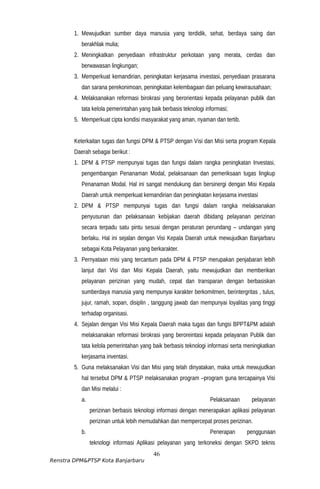 1. Mewujudkan sumber daya manusia yang terdidik, sehat, berdaya saing dan
berakhlak mulia;
2. Meningkatkan penyediaan infrastruktur perkotaan yang merata, cerdas dan
berwawasan lingkungan;
3. Memperkuat kemandirian, peningkatan kerjasama investasi, penyediaan prasarana
dan sarana perekonimoan, peningkatan kelembagaan dan peluang kewirausahaan;
4. Melaksanakan reformasi birokrasi yang berorientasi kepada pelayanan publik dan
tata kelola pemerintahan yang baik berbasis teknologi informasi;
5. Memperkuat cipta kondisi masyarakat yang aman, nyaman dan tertib.
Keterkaitan tugas dan fungsi DPM & PTSP dengan Visi dan Misi serta program Kepala
Daerah sebagai berikut :
1. DPM & PTSP mempunyai tugas dan fungsi dalam rangka peningkatan Investasi,
pengembangan Penanaman Modal, pelaksanaan dan pemeriksaan tugas lingkup
Penanaman Modal. Hal ini sangat mendukung dan bersinergi dengan Misi Kepala
Daerah untuk memperkuat kemandirian dan peningkatan kerjasama investasi
2. DPM & PTSP mempunyai tugas dan fungsi dalam rangka melaksanakan
penyusunan dan pelaksanaan kebijakan daerah dibidang pelayanan perizinan
secara terpadu satu pintu sesuai dengan peraturan perundang – undangan yang
berlaku. Hal ini sejalan dengan Visi Kepala Daerah untuk mewujudkan Banjarbaru
sebagai Kota Pelayanan yang berkarakter.
3. Pernyataan misi yang tercantum pada DPM & PTSP merupakan penjabaran lebih
lanjut dari Visi dan Misi Kepala Daerah, yaitu mewujudkan dan memberikan
pelayanan perizinan yang mudah, cepat dan transparan dengan berbasiskan
sumberdaya manusia yang mempunyai karakter berkomitmen, berintergritas , tulus,
jujur, ramah, sopan, disiplin , tanggung jawab dan mempunyai loyalitas yang tinggi
terhadap organisasi.
4. Sejalan dengan Visi Misi Kepala Daerah maka tugas dan fungsi BPPT&PM adalah
melaksanakan reformasi birokrasi yang beroreintasi kepada pelayanan Publik dan
tata kelola pemerintahan yang baik berbasis teknologi informasi serta meningkatkan
kerjasama inventasi.
5. Guna melaksanakan Visi dan Misi yang telah dinyatakan, maka untuk mewujudkan
hal tersebut DPM & PTSP melaksanakan program –program guna tercapainya Visi
dan Misi melalui :
a. Pelaksanaan pelayanan
perizinan berbasis teknologi informasi dengan menerapakan aplikasi pelayanan
perizinan untuk lebih memudahkan dan mempercepat proses perizinan.
b. Penerapan penggunaan
teknologi informasi Aplikasi pelayanan yang terkoneksi dengan SKPD teknis
46
Renstra DPM&PTSP Kota Banjarbaru
 