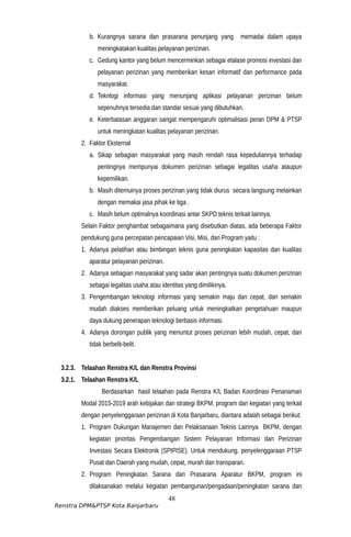 b. Kurangnya sarana dan prasarana penunjang yang memadai dalam upaya
meningkatakan kualitas pelayanan perizinan.
c. Gedung kantor yang belum mencerminkan sebagai etalase promosi investasi dan
pelayanan perizinan yang memberikan kesan informatif dan performance pada
masyarakat.
d. Teknlogi informasi yang menunjang aplikasi pelayanan perizinan belum
sepenuhnya tersedia dan standar sesuai yang dibutuhkan.
e. Keterbatasan anggaran sangat mempengaruhi optimalisasi peran DPM & PTSP
untuk meningkatan kualitas pelayanan perizinan.
2. Faktor Eksternal
a. Sikap sebagian masyarakat yang masih rendah rasa kepeduliannya terhadap
pentingnya mempunyai dokumen perizinan sebagai legalitas usaha ataupun
kepemilikan.
b. Masih ditemuinya proses perizinan yang tidak diurus secara langsung melainkan
dengan memakai jasa pihak ke tiga .
c. Masih belum optimalnya koordinasi antar SKPD teknis terkait lainnya.
Selain Faktor penghambat sebagaimana yang disebutkan diatas, ada beberapa Faktor
pendukung guna percepatan pencapaian Visi, Misi, dan Program yaitu :
1. Adanya pelatihan atau bimbingan teknis guna peningkatan kapasitas dan kualitas
aparatur pelayanan perizinan.
2. Adanya sebagian masyarakat yang sadar akan pentingnya suatu dokumen perizinan
sebagai legalitas usaha atau identitas yang dimilikinya.
3. Pengembangan teknologi informasi yang semakin maju dan cepat, dan semakin
mudah diakses memberikan peluang untuk meningkatkan pengetahuan maupun
daya dukung penerapan teknologi berbasis informasi.
4. Adanya dorongan publik yang menuntut proses perizinan lebih mudah, cepat, dan
tidak berbelit-belit.
3.2.3. Telaahan Renstra K/L dan Renstra Provinsi
3.2.1. Telaahan Renstra K/L
Berdasarkan hasil telaahan pada Renstra K/L Badan Koordinasi Penanaman
Modal 2015-2019 arah kebijakan dan strategi BKPM, program dan kegiatan yang terkait
dengan penyelenggaraan perizinan di Kota Banjarbaru, diantara adalah sebagai berikut:
1. Program Dukungan Manajemen dan Pelaksanaan Teknis Lainnya BKPM, dengan
kegiatan prioritas Pengembangan Sistem Pelayanan Informasi dan Perizinan
Investasi Secara Elektronik (SPIPISE). Untuk mendukung, penyelenggaraan PTSP
Pusat dan Daerah yang mudah, cepat, murah dan transparan.
2. Program Peningkatan Sarana dan Prasarana Aparatur BKPM, program ini
dilaksanakan melalui kegiatan pembangunan/pengadaan/peningkatan sarana dan
48
Renstra DPM&PTSP Kota Banjarbaru
 