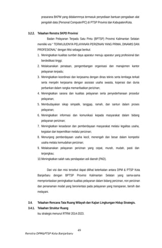 prasarana BKPM yang didalammnya termasuk penyediaan bantuan pengadaan alat
pengolah data (Personal Computer/PC) di PTSP Provinsi dan Kabupaten/Kota.
3.2.2. Telaahan Renstra SKPD Provinsi
Badan Pelayanan Terpadu Satu Pintu (BPTSP) Provinsi Kalimantan Selatan
memiliki visi “ TERWUJUDNYA PELAYANAN PERIZINAN YANG PRIMA, DINAMIS DAN
PROFESIONAL” dengan Misi sebagai berikut:
1. Meningkatkan kualitas sumber daya aparatur menuju aparatur yang profesional dan
berdedikasi tinggi;
2. Melaksanakan penataan, pengembangan organisasi dan manajemen kantor
pelayanan terpadu;
3. Meningkatkan koordinasi dan kerjasama dengan dinas teknis serta lembaga terkait
serta menjalin kerjasama dengan asosiasi usaha swasta, koperasi dan dunia
perbankan dalam rangka memanfaatkan perizinan;
4. Meningkatkan sarana dan kualitas pelayanan serta penyederhanaan prosedur
pelayanan;
5. Membudayakan sikap simpatik, tanggap, ramah, dan santun dalam proses
pelayanan;
6. Meningkatkan informasi dan komunikasi kepada masyarakat dalam bidang
pelayanan perizinan;
7. Meningkatkan kesadaran dan pemberdayaan masyarakat melalui legalitas usaha,
kegiatan dan kepemilikan melalui perizinan;
8. Menunjang pemberdayaan usaha kecil, menengah dan besar dalam kompetisi
usaha melalui kemudahan perizinan;
9. Melaksanakan pelayanan perizinan yang cepat, murah, mudah, pasti dan
terjangkau;
10.Meningkatkan salah satu pendapatan asli daerah (PAD).
Dari visi dan misi tersebut dapat dilihat keterkaitan antara DPM & PTSP Kota
Banjarbaru dengan BPTSP Provinsi Kalimantan Selatan yang sama-sama
memprioritaskan peningkatkan kualitas pelayanan dalam bidang perizinan, non perizinan
dan penanaman modal yang berorientasi pada pelayanan yang transparan, bersih dan
melayani.
3.4. Telaahan Rencana Tata Ruang Wilayah dan Kajian Lingkungan Hidup Strategis.
3.4.1. Telaahan Struktur Ruang
Isu strategis menurut RTRW 2014-2023.
49
Renstra DPM&PTSP Kota Banjarbaru
 